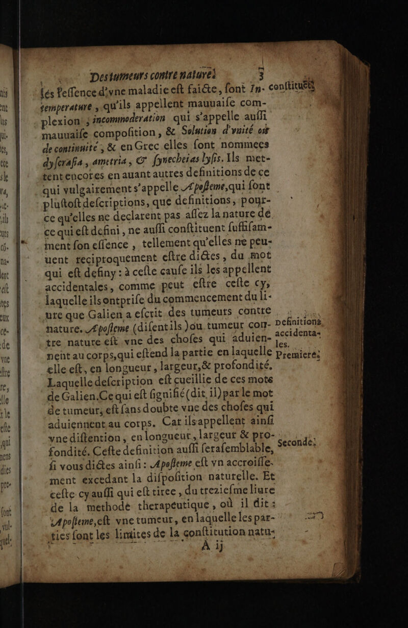 1 Destumeurs contre naturel 3 temperature ; qu'ils appellent mauuaife com- plexion ; incommoderation qui s'appelle aufli mauuaife compofition , &amp; Solution d'vaité c15 de contimnite ; &amp; en Grec elles font nommees dyfcrafa, ametria, © fyrecheias lyfis. Ils met- tentencores en auant autres definitions de ce qui vulgairement s’appelle Æpofeme,qui font pluttoft defcriptions, que definitions, poyt- ce qu’elles ne declarent pas aflez la nature dé. ce quieft defini, ne aufli conftituent fufhfam- ment fon effence , tellement qu'elles ne peu- uent teciproquement eftre dites, du mot qui eft definy : à cefle caufe ils les appellent accidentales, comme peut eftre celte cy, laquelle ilsontprife du commencement du li- ure que Galien a efcrit.des tumeurs contre nature. Æpofleme (difentils au tumeur con- tre nature eft .vne des chofes qui aduien- nent au corps, qui eftend la partie en laquelle elle eft, en longueur , largeur, &amp; profondité, Laquelledefcription eft cueillie de ces mote de Galien.Ce qui eft fignifié(dit 1l)par le mot de tumeur; eft fans doubte vue des chofes qui aduiennentau corps. Cat ilsappellent ainfi yne diftention, en longueur, largeur &amp; pro- fondité, Cefte definition auffi ferafemblable, fi vous diétes ainf : A4peñeme eft vn accroifle. ment excedant la difpoñition natutelle. Et celte cyauffi qui efttiree , du treziefme liure de la methode therapeutique, où il dit: sApolteme,eft vne tumeur, en laquelle les par- ies font les limites de La papes natu- | À i \ Definitions accidenta+ aimes CLP Premiere: Seconde: enr RER PRERET- - MR RE RE as D ph cm Œ Fa 1 ps >. d'ecptps b ee ol Re —— == - __—— _