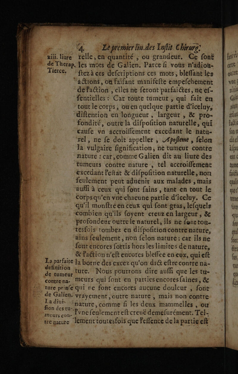 “4. … Lepremierlin.des Tnflit Chirurg: xiti. liure telle, en quantité ; ou grandeut. Ce fonë de Therap, les mots de Galien. Parce fi vous n’adiou- Tictce. : fezà ces defcriptions ces mots, bléflant les “ation$, où Faifant manifefte empefchément défation , élles ne feront parfaictes, ne ef- fentielles : Car toute tümeut ; qui fait èn tout le corps, ou en quelque pattie d’iceluy, diftention en longueur , largeur , &amp; pro- fondité, outte la difpofition natutelle, qui caufe vn accroillement excedant le natu- rel, ne fe doit appeller , LÆpofleme , felon la vulgaire fignification, ne tumeur contte natute : cat ,comme Galien dit au liure des tumeuts contte nature , tel accroiflement excedant Peftat &amp; difpoftion naturelle, non feulement peut aduénir aux malades , mais aufli à ceux qui font fains , tant en tout le Corpsqu’en vre chacune partie d’iceluy. Ce qu’il monftré en ceux qui font gtas, lefquels “Combien qu'ils foyent creuzen largeur , &amp; profondeur outre le naturel, ïls ne fenttou- tesfois tombez en difpoftioncontrenature, ains feulément ; non felon nature: cat ils ne font encores fottis hors les limites de nature, … &amp;faétion n’elt encotes bleffee en eux, quieft La parfaite ]a borne des excez qu'on di&amp; eftre contre na- 7 ture. Nous pourrons dire auffi que les tu- contrena- îMeuts qui font en pattiesencoresfaines, &amp; “ture prinfe qui re font encores aucune douleur , forit _de Galien. vrayement ,outre nature , mais non contre La diui- ifture, comme f les deux mammelles , Où fion destu-.p, AA a / vnefeulementeltcreué demefurément. Tel- meurs cou. à Ê Ë tre garure Jément toutesfois que Feffence de la partie ef tte ter Qu: {ou