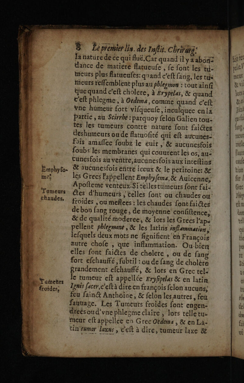 nn 14 |: 2 ÿ Emphyfo- à A me Tumeurs chaudes, Tuetrs froides, S Le premier a. des Infti. Chrifatz: dance de matiere flatueufe , fe font les tu- meurs plus flatueufes: qrand c’eft fang, les tus meurs reffemblent plus au phlesmon : tout ainfs quequand c’eft cholere, à Erypeles, &amp; quand c'eft phlegme, à Oedems, comme quand c’eft: Vne hümeur fort vifqueufe, inculquee en l4 Pattie , au Scérrhe : parquoy feloû Galien tou: tes les tumeuts contre natuté font fai@es deshumeurs ou de flatuofité qui eft aucunés- fois amaflee foubz le euit , &amp; aucunesfois Joubs lés membranes qui couurent les os, au= Cunesfois au veñtte,aucunesfois aux inteftins &amp; auCunesfois éhitre iceux &amp; le peritoine: &amp; lés Grecs Pappéllént Emphyfenss, &amp; Auicenné, Apolleme venteux.Sitellestümeuts font Fai- es d'humeurs ; celles font ou chaudes où froides , où meflces : les chaudes font faites de bon fang rouge, de moyéènine confiftence, &amp; de qualité moderee, &amp; lors les Grecs l’ap« pellent phlesmone, &amp; les latins inflammation | lefquels deux mots ne fignifient'en François autré chofe , que inflammation. Ou-bien elles font faiêes de chelere , ou de fang fort efchauffé, fubtil : ou de fang de cholète grandement efchauffé, &amp; lots en Grec tel: le tumeut eft apbellée Eryfpelas &amp; en latite Tgnis facer,c'eftà dire en françois felon aucuns; feu fain&amp; Anthoive, &amp; felon les autres , feu fautage. Les Tumeuts froides font engen- dteésoud'vnephlesme claire , lots telle tu- Meur eft appellee en Grec Obdéms , &amp; en La-