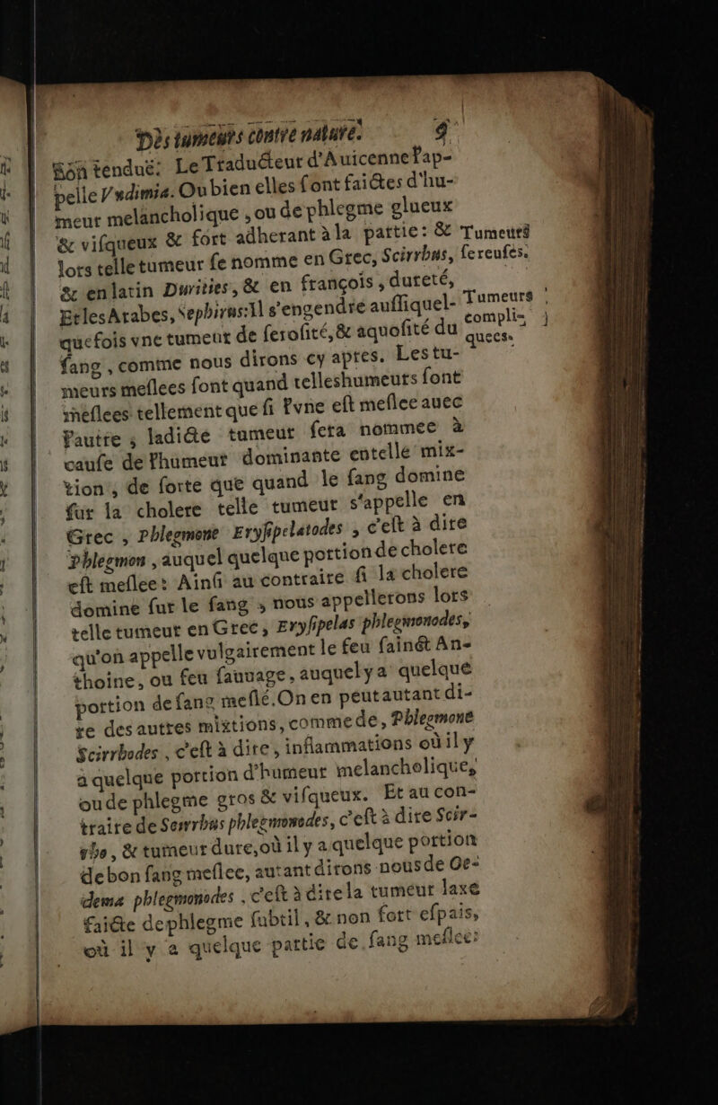 fon tendué: Le Traduéeur d'Auicennefap- pelle /mdimia. Ou bien elles font faites d'hu- meur melancholique , ou de phlegme glueux sr enlatin Durities, &amp; en françois , dureté, EtlesArabes, Sephirus:4l s’engendre aufliquel- quefois vne rumeut de ferofité,&amp; aquofité du fang , comme nous dirons €y apres. Lestu- meurs meflees font quand telleshumeuts font snéflees tellement que fi Pvne eft meflee auec Pautre ; ladiéte tumeut fera nommee à caufe de fhumeut dominante entelle mix- tion’, de forte que quand le fans domine fur la cholere telle tumeut s'appelle en Grec , Phlezmont Eryfipelatodes , c'eft à dire Phlegmon , auquel quelque portion de cholere eft meflee: Ainû au contraire fi la cholere domine fur le fang ; nous appellerons lors telle tumeut en Grec, Eryfipelas phleemonodes, qu'on appelle vulgairement le feu fainét An- thoine, ou feu fauuage, auquely a quelque pottion de fan me flé,On en peutautantdi- te desauttes mixtions, comme de, Phlegmone Scirrbodes , c'eft à dire, inflammations odily à quelque portion d'humeut melanchelique, oude phlegme gros &amp; vifqueux. Et au con- iraire de Sesrrbas phlezmenedes, c'eft à dire Scir- she , &amp; turneut dure,où il y a quelque portion debon fang meflee, autant dirons nous de Ce: dem phlegmonodes ; c'eft à ditela tumeur laxe faidte dephlegme (ubtil, &amp;non fort efpais, où il y à quelque partie de fang meflee: hs == =. = te » —