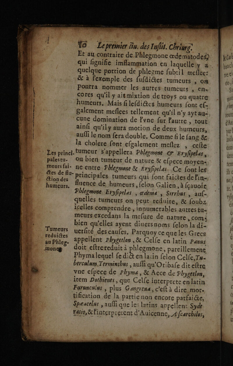 = te Es Ses = nt ee Mets qe at re il EE “+= 19 Lepremier lin. des Inflit. Chriurg. Et au contraire de. Phlegmone œdematodes} qui fignifie imflammation en laquellew a. quelque portion de phlezme fubtil meflee: &amp; à Fexemple des fufdi@es tumeuts , on Poufta nommer les auttes tumeurs , en cores qu'il y aitmixtion detroys ou quatre humeurs. Mais fi lefdi@tes humeurs font ef- galement meflees tellement qu'il n'y aytau&lt; Cune domination de Pvne fur fautre , tout ainfi qu'ily aura motion de deux humeurs, aufli le nom fera double, Comme fi le fang &amp; la cholere font efgalement meflez , celte Les princi. tumeur S'appellera Phleemone 7 ‘Eryfipelas, palestu. Ou bien tumeur de nature &amp; efpece moyen&lt; meurs fai: neentre. Phlesmonre &amp; Eryfipelas. Ce font les êtes de flu- Principales tumeurs qui font faictes de Pin, tion des f . \ ° uence de humeurs, felon Galien , à fçauoic Phlegmone Eryfipelas , œdems »s Sirrbus , auf- quelles tumeuts on peut reduire, &amp; foubz icelles comprendre , innumerables autres tu« meurs excedans la mefure de nature , com bien qu'elles ayent diuersnoms felon la di Tumeurs uerfité descaufes. Parquoy ce que les Grecs an Phlee. appellent rhygerlon , &amp; Celle en latin Panus monæ doit eftrereduit à phlegmone, pareillement | Phyma lequel fe di&amp; en lacin felon Celle, Tu- berculum, Terminthus , auffi qu'Otibafe diteftre vne efpece de rhym4, &amp; Aece de Phygetlon, item Dothienes , que Celfe interprete en latin Faruncalus , plus Gançrena, c'eft à dire mor- tification de la pattie non encote parfai@e, Spæscelus ,aufli que les latins appellent Syde rare, &amp;linterprerent d'Auicenne,_4fcarchiles,