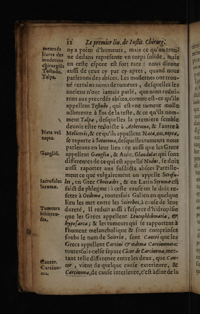 sites su à 6 nés be D ei 32 Ze premier bu. de Inflit. Chirure: adhetente à Pos delatefte, &amp;ce qu'ils nome | * ER \ ment Talpa , defquelles la premiere femble | ; Pen | me nya point d’humeurs, mais ce qu'on trous pr DUO oder, ue dedans reprefente vn corps folide, mais qu 0 chirurgiés EN cefte efpece eft fort rare : nous dirons je | Teftudo, auffi de ceux cy par cy-apres, quand nous | “h Talpaæ parleronsdesabfces. Les modernes onttrou« | 9 14 ué cettains nomsdetumeuts , defquelles les | À 1 anciens n’ont jamais parlé, quenousreduis | |; L! tons aux precedés abfces,commeelt-cequ'ils | Le pi appellent Tefludo , qui eftvne tumeur molle £, | deuoit eftre reduite à .Atheroma, &amp; Vautreà pr Nata vel Meliceris,&amp; ce qu'ils appellent Naræ,ou,repta, | d FAP fe raporte à Sreurems,defquellestumeuts nous | vo. patlerons en leur lieu : ce aufli quelesGrecs | 4 Garglif. appellent Gauglis, &amp; Auic.Glandulasquifont | ÿ | differentes de ce qui eft appellé Nodss, fedoit | k aufli raporter aux fufdi@s abfces Pareille el &lt; ‘ ment ce que vulgairement on appelle Scrfu- | ë : Sacrofules /es , en Grec Choerades , &amp; en LatinStrnmæelt | ei : StrUmXz, fri@ de phlegme:àcefte caufeon ledoitre- | ferer à Oedema ,toutesfois Galienenquelquée | | lieu les met entte les Scsrrbes,à ca ufe de leur 1 4 “ira dureté, 11 reduit auffi à Pefpece d’hidropifie | # M 2 que les Grecs appellent Lencophlehmatis, &amp;4 | À FA bypolarca ; &amp; lestumeutsqui ferapportentä | Là . Fhumeut melancholique &amp; font comprinfes v | foubs le nomde Scirrbe, font Cancri queles Lu fi | Grecs appellent Carcini € œ@dema Carcinemataz || Pi toutesfois celle fepare Cacer de Carcinema,met 4) D tant telle difference entreles deux , Que Can» cu Carcino: 7 &gt; vient de quelque caufe exterieure, 8 | ù CHER