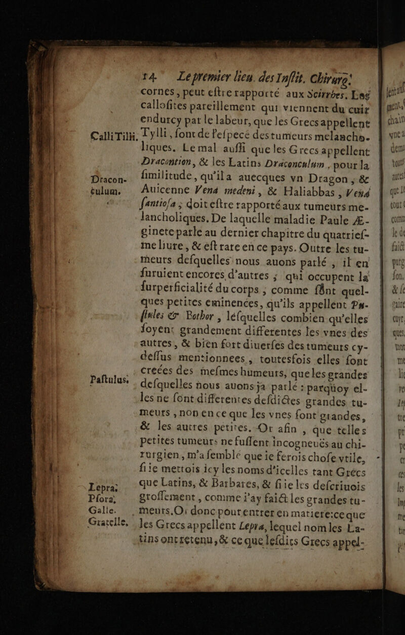 4 \ r4 Lepremier lieu. des Inffit, Chirure: callofites pareïllement qui viennent du cuir endurcy par le labeur, que les Grecs appellent Dracon- tulum. Paftulus. Lepra, Pfora, Gälle. Gratelle, liques. Le mal auffi que les Grecs appellent Dracantion, &amp; les Latins Draconculurn pour Ja fmilitude, qu'ila auecques vn Dragon ; &amp; fantio[a ; doiteftre rapportéaux tumeurs me. lancholiques. De laquelle maladie Paule Æ- ginete parle au dernier chapitre du quatrief- me liure, &amp; éftrare en ce pays. Outre les tu- meuts defquelles nous auons parlé , il en furuientencores d’autres ; qui occupent la furperficialité du corps ; comme fnt quel- ques petites eminences, qu’ils appellent P#- finles &amp; Bothor , léfquelles combien qu’elles foyent grandement differentes les vnes des autres, &amp; bien fort diuerfes destumeuts Cy- deffus mentionnees ; toutesfois elles font créées des mefmes humeurs, que les erandes defquelles nous auons ja parlé : parqüoy el- les ne font differentes defdiétes grandes tu- &amp; les autres petites. Or afin , que telles petites tumeurs ne fuffent incogneuës au chi. rurgien, m'a femblé que ie ferois chofe vtile, fiie mettois icy lesnomsd'icelles tant Grécs que Latins, &amp; Barbares, &amp; fiie les defctiuois groffement, comme j'ay fai@ les orandes tu - meurs. O1 donc pourentrer en mariere:ce que les Grecs appellent Lepra, lequel nomles La- tins oncretenu,&amp; ce que lefdirs Grecs appel- ER hs Vruss = —