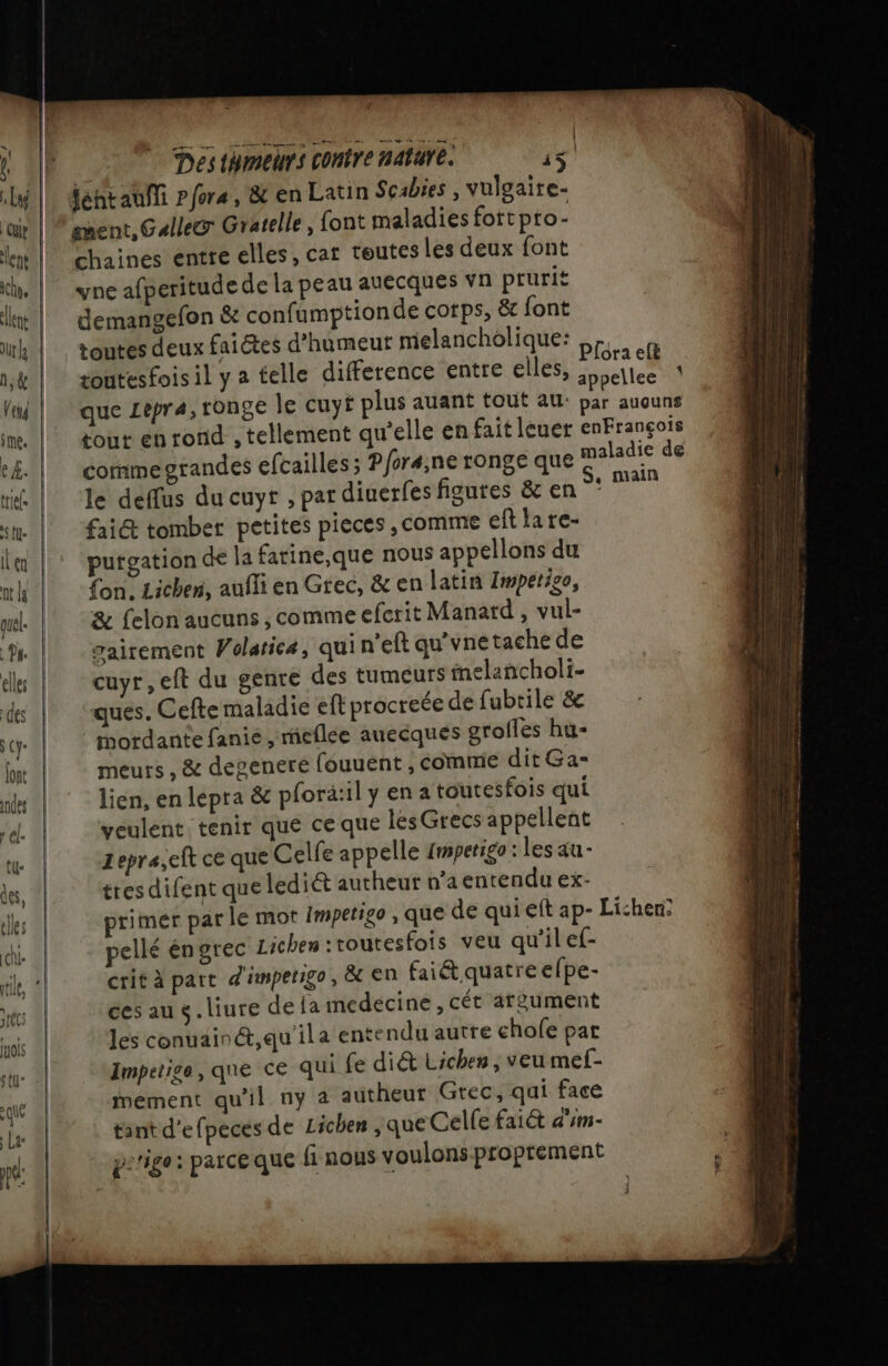 4 Des thmeurs contre nature. ‘5 chaines entre elles, car toutesles deux font yne afperitude de la peau auecques vn prurit demangefon &amp; confumptionde corps, &amp;c font comme grandes efcailles ; Pforæ,ne ronge que le deffus du cuyt , pardiuerfes figures &amp; en fai@ tomber petites pieces , comme eft la re- putgation de la farine,que nous appellons du fon. Lichen, aufli en Grec, &amp; en latin Impétigo, &amp; felon aucuns , comme efcrit Manatd , vul- gairement Wolatica, qui n’eft qu’vne tache de cuyr,eft du genre des tumeurs fnelancholi- ques. Cefte maladie eft procreée de fubtile &amp; mordante fanie , mieflée auecques grofles hu- meurs , &amp; degenere fouuent , comme ditGa= lien, en lepra &amp; plorä:il y en a toutesfois qui veulent tenir qué ce que les Grecs appellent zepra,cit ce que Celfe appelle 1mperigo : les au- tres difent que lediét autheur n’a entendu ex- pellé éngrec Lichen :toutesfois veu qu'il ef- crit à part d'impetigo, &amp; en fai&amp; quatre efpe- cesaus.liure dela medecine , cét argument les conuainét,qu'ila entendu autre chofe par Impetige, que ce qui fe diét Lichen , veu mef- mement qu'il ny à autheut Grec, qui face tant d'efpecés de Lichen , que Celfe fai d'im- pe'ige: parce que {1 nous voulons proprement EX ee = a . = D a _ Sms = am - ” = _ _ « DL — cms de ve