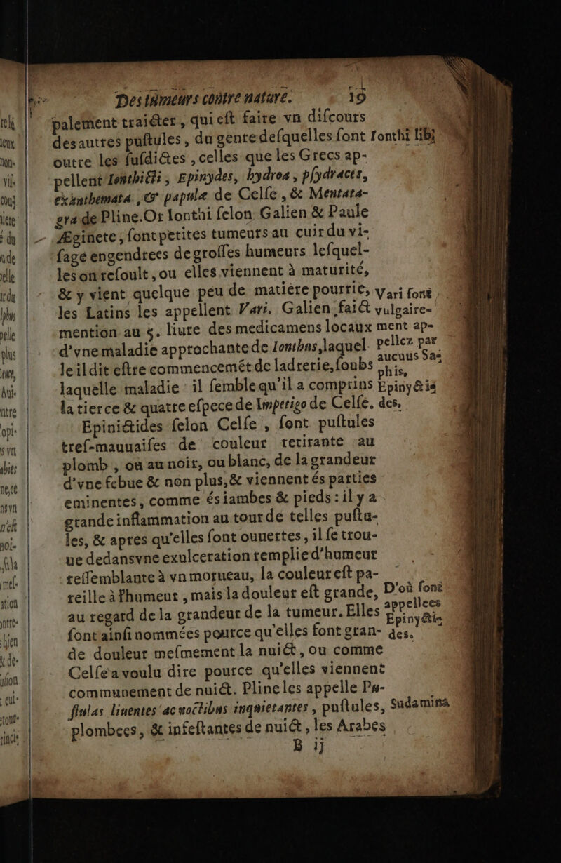 palement traiéter , qui eft faire vn difcours | desautres puftules, du gente defquelles font fonthi lib} outre les fufdiétes , celles que les Grecs ap- je pellent Lonthiéfi, Epinydes, bydres, plydraces, exanthemata ,&amp; papule de Celle, &amp; Mentara- grade Pline.Or lontai felon Galien &amp; Paule Æginete, fontpetites tumeurs au cuir du vi- fagé engendrees de grolfes humeurs lefquel- les onrefoult ,ou elles viennent à matutité, &amp; y vient quelque peu de matière pourtie, yari foné ; les Latins les appellent Vars. Galien:faiét vulgaire- | mention au $. liure des medicamens locaux ment ap- d'ynemaladie approchantede Zontbns,laquel pellez par leildit eftrecommencemétde ladrerie,foubs at Ja laquelle maladie il femblequ’il a comprins Epiny @ 14 latierce &amp; quatre efpece de Imperigo de Celfe. des, Epinidides felon Celfe , font puftules éref-mauuaifes de couleur retirante au plomb , où au noir, ou blanc, de la grandeur d'vne febue &amp; non plus,&amp; viennent és parties eminentes, comme ésiambes &amp; pieds : il y 2 grande inflammation au tout de telles puftu- les, &amp; apres qu'elles font ouuertes, il fe trou- ue dedansvne exulcerationtemplied’humeur reffemblante à vn morueau, la couleur eft pa- reille àFhumeut , mais la douleur eft grande, D'où fonë au regard de la grandeur de la tumeur. Elles mA: fontainfi nommées poutce qu’elles font gran- ne de douleur mefmement la nuiét, ou comme Celfe'a voulu dire pource qu'elles viennent communement de nuiét. Pline les appelle Ps- finlas linentes'acnoctibas inqasetantes, puftules, Sudamina plombees, &amp; infeftantes de nuiét , les Arabes D