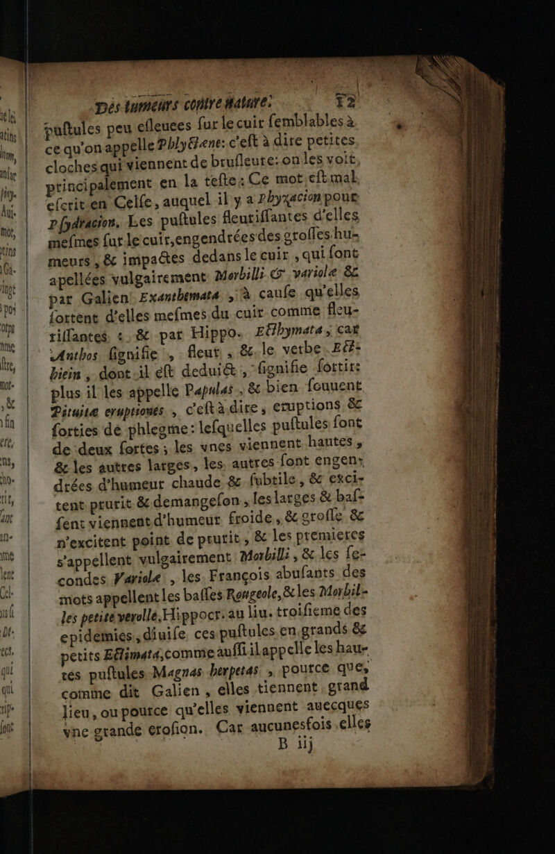 pés tumeurs confredatare: T2 puftules peu efleuees fur le cuir femblables à ce qu'on appelle Phlyéene: c'eft à dire petites cloches qui viennent de brufleure:onles voit, principalement en la tefte: Ce mot.cftmal ecrit en Celle, auquel il y a phyxacion poue pfpdracion, Les puftules feutiffantes d'elles mefmes furlecuir,engendréesdes grolles hu meurs , &amp; impaëtes dedans le cuir , qui font apellées vulgairement Morbilli CG .variole 82 pat Galien Exanthemats à caufe qu'elles {ottent d'elles mefmes du cuir comme fleu- tiffantes. :.-&amp; par Hippo. Etlbymats ; cat Anthos fige » fleut, ; le vetbe. Eté: biein , dont -il eft deduict “fignifie fottit: plus il les appelle Pæpulas 8e bien fouuent Piruitæ ermprrones , c'eftà-dire ; Eruptions ë&amp;c forties dé phlegme: lefquelles puftules font de ‘deux fortes ; les vnes viennent hautes, &amp;z les autres larges, les, autres font engen: drées d'humeur chaude &amp; fubtile , &amp; exci- tent prurit. 8 demangefon ; les larges &amp; baf= fent viennent d'humeur froide, &amp; arofle &amp; n'excitent point de prutit, &amp; Les premieres s'appellent vulgairement Morbill: , &amp; les fer condes Waridle!, les. François abufants des mots appellent les balles Rongeole, &amp; les Morbil- les petite verolle.Hippocr.au liu, troifieme des epidemies , diuife, ces puftules.en grands 8e petits Eflimat4,comme auffiilappelle les hau- tes puftules.Magnas herperas. , Pource ques comme dit Galien , elles tiennent grand lieu, ou pource qu’elles viennent auecques vne grande erofion. Car aucunesfois elles R B ii)