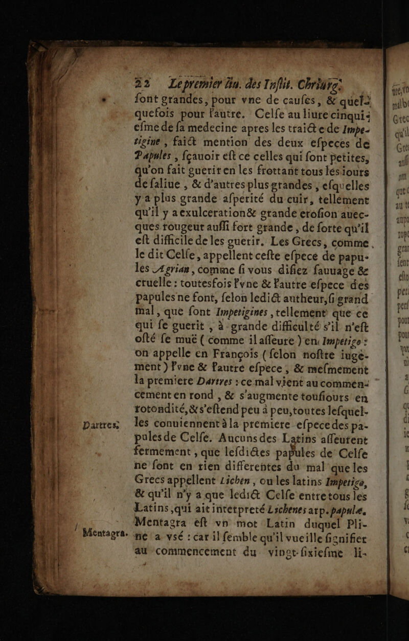 RE: rap SEE Dartres Mentagra. quefois pour l'autre. Celfe au liurecinqui: cfne de fa medecine apres les traite de Impe- tigine , fait mention des deux efpeces de Papnles ; fçauoir eft ce celles qui font petites, qu’on fait gueriren les frottant tous lésiouts de faliue , &amp; d’autres plus grandes , efquelles y à plus grande afperité du cuir, tellément qu’il y aexulceration&amp; orande erofion auec- ques rougeur aufli fort grande, de forte qu'il le dit Celle, appellent cefte efpece de papu- les _4grian , comme f vous difiez fauuage &amp; cruelle : toutesfois Pyne &amp; Faute efpece des papules ne font, felon lediét antheur, fi grand Mal, que font Impetigines , tellement que ce qui fe guerit , à-grande difficulté s’il n'eft ofté fe muëé ( comme ilafleure ) en Impétigo : on appelle en François (fclon noftte iuge- ment) Pvne &amp; Pautré efpece , &amp; mefmement la premiere Dartres : ce mal vient au commen: cement en rond , &amp; s'augmente toufiouts en totondité,&amp;s’eftend peu à peu;,toutes lefquet- les conuiennent à la premiere efpece des pa- pulesde Celfe. Aucunsdes Latins affeutent fermement , que lefdites papules de’ Celfe ne font en rien differentes du mal que les Grecs appellent Lichen , ou les latins fmperige, &amp;e qu'il n’y a que ledi&amp; Celfe entretous les Latins qui ait intetpretéLschenes arp.papale. Mentagra eft vn mot Latin duquel Pli- ne a vsé : car il femble qu'il vueille fienifier au commencement du vinot-fixiefime li-