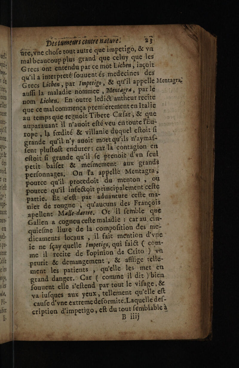 tire, Vne chofe tout autre que impetigo, &amp; vi malbeaucoupplus grand que celuy que les Grecs ont entendu par ce mot Licéen , jaçoit qu'il a interpreté fouuent és medécines des auffila maladie nommee , Mentasra, par le nom Lichen: En-outre ledi@æ'autheur recite que ce malcomménça premieremient en Italie au temps que resnoit Tibete Cæfar, &amp; que aupatauant il wauoit efté veu éntoute FEu- rope , la fœdité &amp; villanie duquel eftoit fi grande qu'il n'y auoit mort qu'ils naÿmaf: {ent pluftoft endurer: cat la contagion en eftoit fi grande qu'il.fe prenoit d'vn feul petit: baifer &amp; mefmement” aux orands perfonnages.. On Fa appellé Mentagra pource qu'il procedoit du menton ; Où pource qu'il infe@oit principalement cefte arttie. Et «’eft: par aduanture cefte ma- nier dé rouge , qu'aucuns des François _ apellenc Male-dartre. Or il femble que Galien a cogneu céfte maladié : Cat au. cin- quiefme liure de la compofition des me- dicaments locaux , lil fait mention d’'vne - je ne fçay quelle Imperigo, qui faiét ( com- me ilitecite de Vopimion de Crito ) va prurit 8 demangement , &amp; afflige relle- ment les patients , qu'elle les met en grand danger. Car ( comme il dit )bien fouuent elle s'eftend' par tout le vifage, &amp; yasiufques aux yeux, tellement qu'elle eft caufe d’vne extremedeformité.Laquelle def- cription d'impetigo, eft du tout fémblable à B iii}