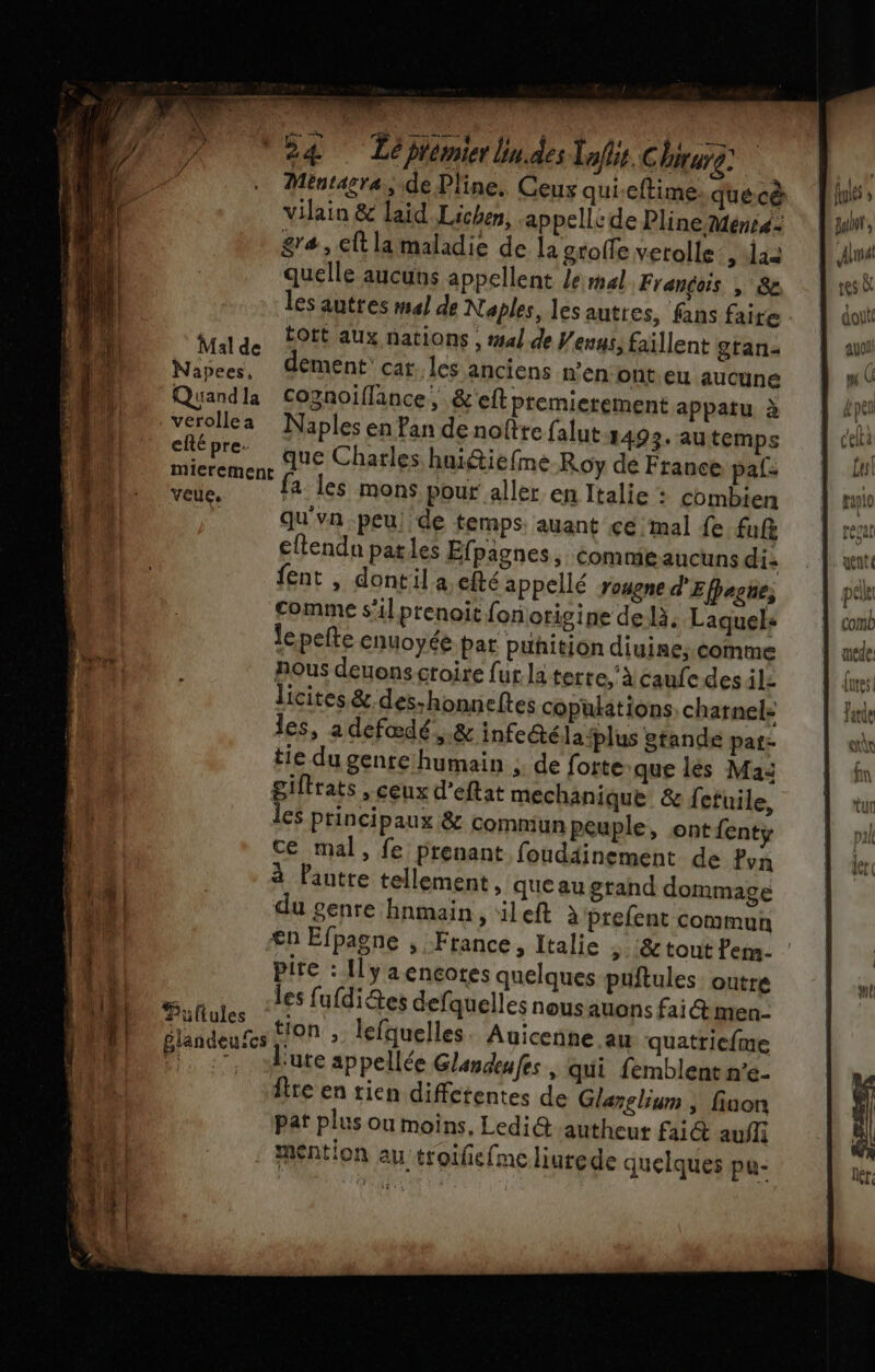 men men ee US mia me D “24 Téprmirbndes lois Chiurg Mentasra, de Pline. Ceux qui-eftime. quécà lus vilain &amp; laid Lichen, appelle de Pline Menré: jun, gra, Et lamaladie de la groffe verolle &gt; las ant quelle aucuns appellent le mal Frandois , &amp;e res À les autres m4] de Naples, les auttes, fans faire. | doit Malde FOEE aUx nations , ##4l de Venus, faïllent gtan« NaPces, dément’ cat. les anciens n’en ont.eu aucune MD Quand copnoiflance, &amp;'eftpremierement appatu à épe 4 verollea Naples en Pan de noîtte falut-1492. au temps celti 1h chépre- que Charles hui@iefine Roy de France pal- Les mierenent HE | : | le fa les mons pour aller en Italie : combien tplo s qu'vn peu. de temps. auant ce mal {e fuf regat eftendn pales Efpagnes, comme aucuns di vent {ent , dontil a efté appellé rosgne d'Efpegue, ele comme s'il prenoït fon origine de là. Laquel: comb lepefte cnuoyéé pat puhition diuine;.comme nous deuonscroire {ur la tetre, à caufedes il: licites &amp; des-honneftes copüulations, charnel: les, adefædé ,.&amp; infeétéla plus atande pat- tie du genre humain ; de forte que lès Mas giftrats , ceux d’eftat mechanique &amp; fefuile, ES principaux &amp; comnmiun Peuple, ontfenty ce mal, fe prenant foud4inement de Pvn Pis à Pantte tellement , que au grand dommage on du genre hnmain &gt; ileft à prefent commun ns €n Efpagne , France, Italie ; :&amp; tout Pen. 4 k pire : Ilyaencotes quelques puftules outre | A | Œuftulee les fufdidtes defquelles nous auons faiét men- DD Giandeures t'0n » lefquelles. Auicenne au quatricfme DOMP 0 :. -l'ute appellée Glandeafes | qui femblentn'e- fire en rien diffctentes de Glarsliun | fiuon pat plus ou moins, Ledi@&amp; autheut faict aufli 14 mention au troifiefme liurede quelques pu- f À | IUtES Tatqe