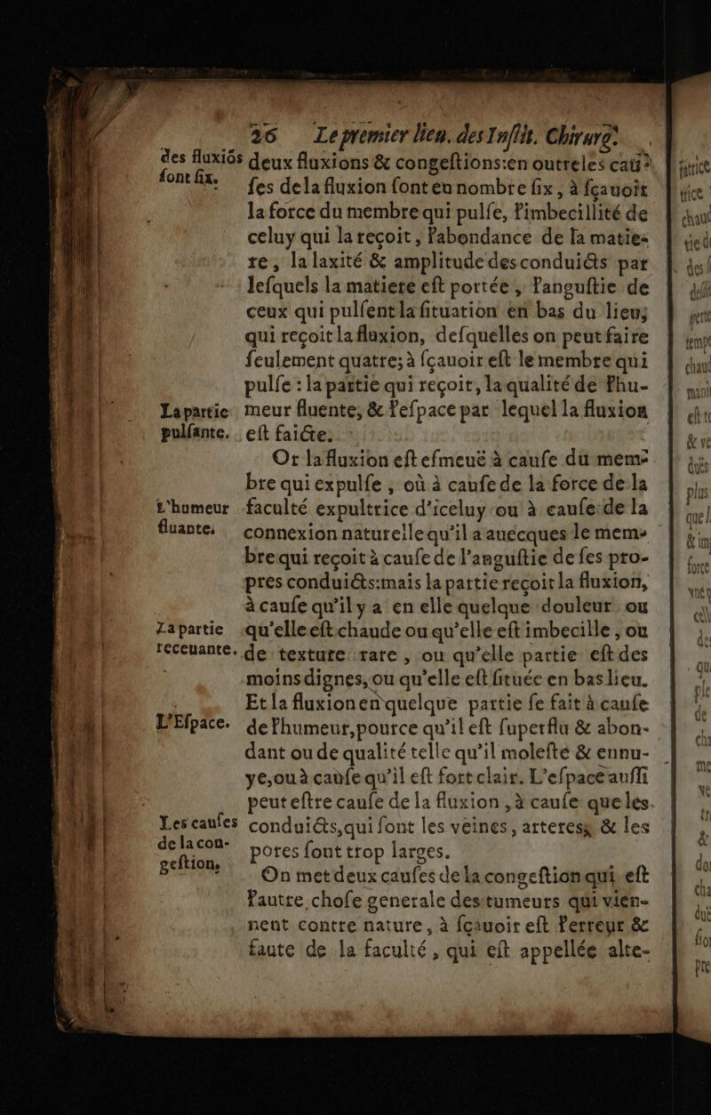 Le _ 26 Lepremier lien. desInflit, Chirure) 2e rd deux fluxions &amp; congeftions:en outreles cat? AE fes dela fluxion fonteunombre fix , à fçauoit la force du membre qui pulfe, ’imbeciilité de chan celuy qui lareçoit, Pabondance de la matie: |: se re, la laxité &amp; amplitude descondui&amp;ts par | 44] lefquels la matiere eft portée, fanguftie de | ji ceux qui pulfent la fituation en bas du lieuÿ À re | qui reçoit laflaxion, defquelles on peutfaire | ,n 10 feulement quatre; à fçauoireft lemembrequi | 4» tA pulfe : la païtie qui reçoit, laqualitéde Fhu- À ,,; Lapartice. meur fluente, &amp; Pefpace par lequel la fluxion | ,4, pulfante. eft faidte. &amp; ve Ot lafluxion eft efmeuë à caufe du meme |: à: bre qui expulfe ; où à caufe de la force de la pl £'humeur faculté expultrice d’iceluy ou à caufe:dela |. rss fuante … connexion naturellequ'il a auecques le mem vin brequi reçoit à caufe de l’anguftie defespro- | +, pres conduiéts:mais lapattierecoitla fluxion, | à caufe qu’il y a en elle quelque douleur ou « Zapartie .qu'elleeftchaude ou qu’elle eft imbecille , ou 4. EE feceuante. de :textute ‘rare , où qu’elle partie eftdes à it | moins dignes, ou qu'elle eftfituée en baslieu. | La de à Et la fluxionen quelque pattie fe fait à canfe  ET L'Efpace. de fhumeur,pource qu'il eft fuperflu &amp; abon- dk LU dant ou de qualité telle qu’il molefté &amp; ennu- Lay Lo ye,ou à cadfe qu’il eft fort clair. L'efpace aufli a: LE peuteftre caufe de la fluxion ,à caufe queles. | | 4 | ie caufes condui@ts,qui font les veines, arteresx &amp; les g | A CE potes font trop larges. L. + On metdeuxcaufes dela congeftionqui.eft FA | faute chofe generale desttumeurs qui vien- | nent contre nature, à fçauoir eft lerreur &amp; faute de la faculté, qui eft appellée alte-