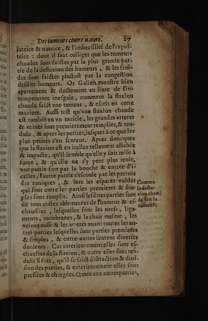 | Des IUMIEAYS CORTE BAtUYE. 27. caerice &amp; nutrice , &amp; l'imbeciilité dePexpul- ttice : dont il faut colliger que les tumeurs chaudes: font faictes pat la plus grande pat- tie dela defluxion des humeurs &amp; les froi= des font faiétes pluftoft par la congeftion defdits humeurs. Or Galien monftre bien apertement &amp; doëtement au liure de Pin- temperature inefgale, comment la fluxion chaude fai&amp; vne tumeur , &amp;efcriten cette maniete. Aufl toft qu'vne fluxion chaude eft tombécen vn mufcle, les grandes arteres &amp;. veines font premierement remplies,&amp; ten- duës , &amp;apres les petites,iufques à ce que les plus petites s’en fentent. Apres doncques que la fluxion eft en icelles tellement afhehée &amp; impae, qu'il femble qu'elle y foit mife à force, &amp; qu'elle ne s'y peut plus tenir, vne partie fort par la bouche &amp; entrée d’i- celles ; fautre partie s’efcoule pat les pertuis ples font remplis. Ainfilefdites patties font x de tous coftez abbreuuées de Fhumeur &amp; ef-&lt; chauffées , lefquelles font les nerfs, liga- ments, membranes, &amp; lachair mefme , les véinesaufhi &amp; les arteres auant toutes les au- tres patties lefquelles font patties premiefes &amp; fimples , &amp; entre-autres fentent diuetfes douleurs : Car interieurementselles font ef chaufces dela fluxion, &amp; outre elles font tenñ- duës fi fort , qu'il fe fait difiration &amp; diui- fion des parties, &amp; exterieurement ellés font preflées &amp; chargées.Quantaux autrespatties,