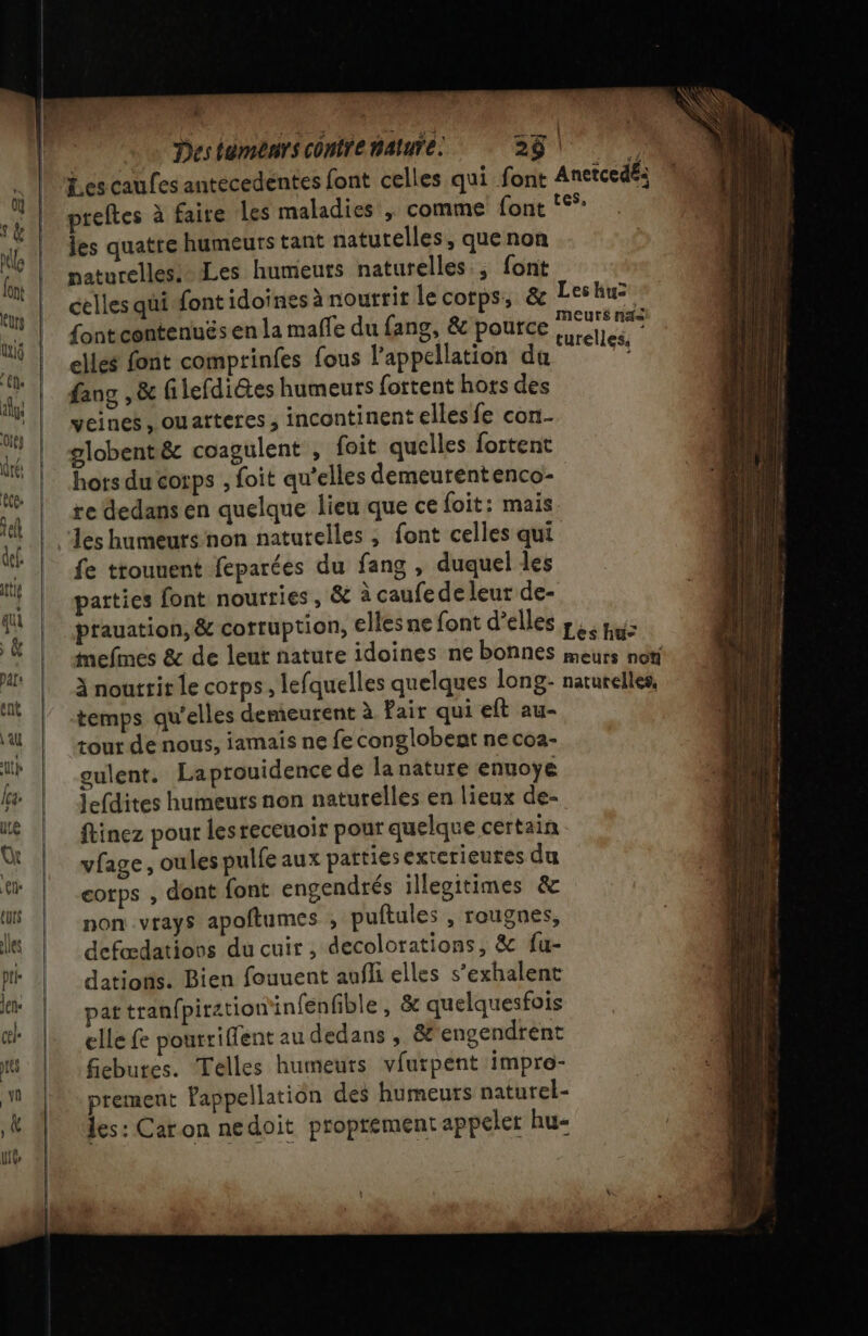 Destémenrs contre mature 281. Les caufes antecedentes font celles qui font Anetced£: preftes à faire les maladies , comme font ‘°°: les quatre humeurs tant natutelles, que non paturelles: Les humeurs naturelles; font celles qui font idoïnes à nourrit le corps, &amp; Leshu= fontcontenuës en la malle du fang, &amp; pource ne elles font comprinfes fous l'appellation D fang ,&amp; filefdiétes humeurs fottent hors des veines , ouarteres , incontinent elles fe con. globentéc coagulent , foit quelles fortent hors du cotps , foit qu’elles demeurentenco- re dedans en quelque lieu que ce foit: mais les humeurs non naturelles , font celles qui fe ttounent feparées du fang , duquel les parties font nourries, &amp; à caufedeleur de- prauation, &amp; corruption, elles ne font d'elles rec pus mefines &amp; de leut nature idoines ne bonnes meurs non à noutrir le corps, lefquelles quelques long- naturelles, temps qu'elles demeurent à Fair qui eft au- tour de nous, iamais ne fe conglobent ne coa- gulent. La prouidence de lanature enuoye lefdites humeurs non naturelles en lieux de- ftinez pour lesreceuoir pour quelque certain vfage, oulespulfe aux pattiesexterieures du corps , dont font engendrés illegitimes &amp; non vrays apoftumes , puftules , rougnes, defadations du cuir, decolorations, &amp; fu- datioris. Bien fouuent aufli elles s’exhalent par tran{piration'infenfible, &amp; quelquesfois elle fe pourriflent au dedans , &amp;engendrent fiebutes. Telles humeurs vfurpent impro- prement Pappellation des humeurs naturel- les: Car on nedoit proprement appeler hu-