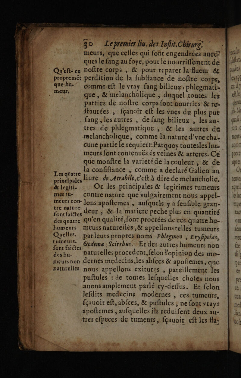 meufs, que celles qui fofit engendrées auec ques le fang au foye, pour le nourriffement de Qu'eft: ce noftre corps , &amp; pour reparer la flueur &amp;e propremét perdition de la fubftance de noftre corps, que he” comme eft le vray fang bilieuy, phlegmati- que , &amp; melancholique ; duquel toutes les patties de noîftre corps fontnourries &amp; re- ftaurées , fçauoir eft les vnes du plus pur . fang ,lesautres , de fang bilieux , les au: tres de phlegmatique , &amp; les autres de melancholique, comme fa nature d’vne cha. meuts font contenués és veines &amp; arteres. Ce que monftre la varietéde lacouleur , &amp; de la confiftance , comme a declaté Galien au Les quatre s&amp; lepiti- Ot les principales &amp; legitimes tumeurs meéstu- contre nature que vulgairement nous appel- meurs ConN- lons apoftemes , aufquels y a fenfible:gran- tre nature à ee on, fontfaittes deur , &amp; la matiere peche plus en quantité humeurs meuts naturelles ,&amp; appellonstelles tumeurs Quelles. parleuts propresnoms Phlegmon | Eryfipelas, DE Qedema | Scirrbus.. Etc des autres humeurs non font faites he deshu. naturelles procedent,felon fopinion des mo- meursnon dernes medecins,les abfces &amp; apoltemes, que paturelles nous appellons exitures , pareillement les puftules : de toutes lefquelles chofes nous auons amplement parlé cy-deffus. Et felon Jefdits medecins modernes , ces: tumeurs, fçauoit eft, abices, &amp; puftules , ne font vrays ? tres efpeces de tumeurs, fçauoir eft les fla: ppel leslor tn ex que {ent
