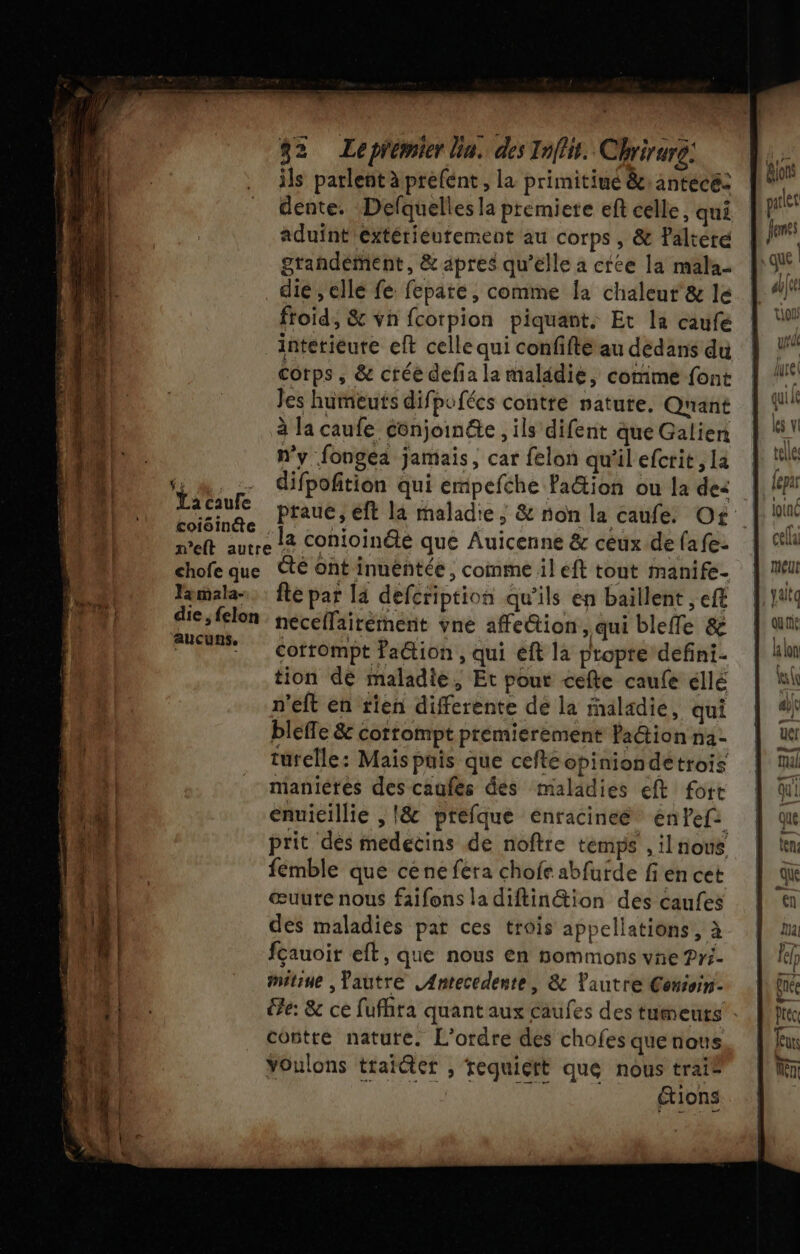 ils parlent à prefent , la primitiué &amp;: antecé: We dente. Defquelles la premiere eft celle, qui PE aduïnt'extétieutement au corps, &amp; Paltéré Jens grandement, &amp; apres qu’elle a cree la malaz D _dié, elle fe fepate, comme Îa chaleur &amp; le | “ froid, &amp; vn fcotpion piquant. Et la caufe | Ÿ: interieure eft celle qui confifté au dedans du À !“ | corps , &amp; crée defia la maladie, comme font | !° 1000 Jes humeuts difpufécs contrée nature. Qr'iant | {! 4 à la caufe conjoin&amp;e , ils difent queGalien | LA HA n’y fongea jamais, car felon qu'ilefcrit,la | ll 1 1 UE difpofition qui empefche Faëtion ou la des |, 14 DD) Lee praue, eft la maladie; &amp; non la caufe. Of |! meft autre L4 Conioinété que Auicenne &amp; ceux defafe. | cl chofe que té ont inuéntée, comme il eft tout manife. | mieu Wu | Tamalas, : fte par la defcription qu'ils en baillent ef | Yato Lo Fes neceflairement vne affettion, qui bleffe &amp; ét | . Cotrompt Faétion , qui eft la propre defini- | ln tion dé maladie, Et pour cefte caufe éllé hi n'eft en rien differente de la inaladie, qui | À blefle &amp; cortomptprémierement fa@ionna- | ue . türelle: Maispüis que cefteopiniondetrois mul ti maniéres descaufés des maladies eft fore À LEE | enuicillie , |&amp; prefque enracineé énfefi | qu ‘EU prit des medecins de noftre temps ,ilnous | tm RE. fémble que cene fera chofe abfurde fi en cet qu L : | œuure nous faifons la diftin&amp;ion des caufes en 118 | des maladies par ces trois appellations, à ta 1! fçauoir eft, que nous en nommonsvne?Pri. | lef 1 mitine ,fautre LAntecedente, &amp; autre Cenioin- ênée j Di. le: &amp; ce fufhra quant aux caufes des tumeurs « ie À contre nature. L'ordre des chofes quenous Tux 4 Youlons traiéter , requiert que nous trai® LT étions