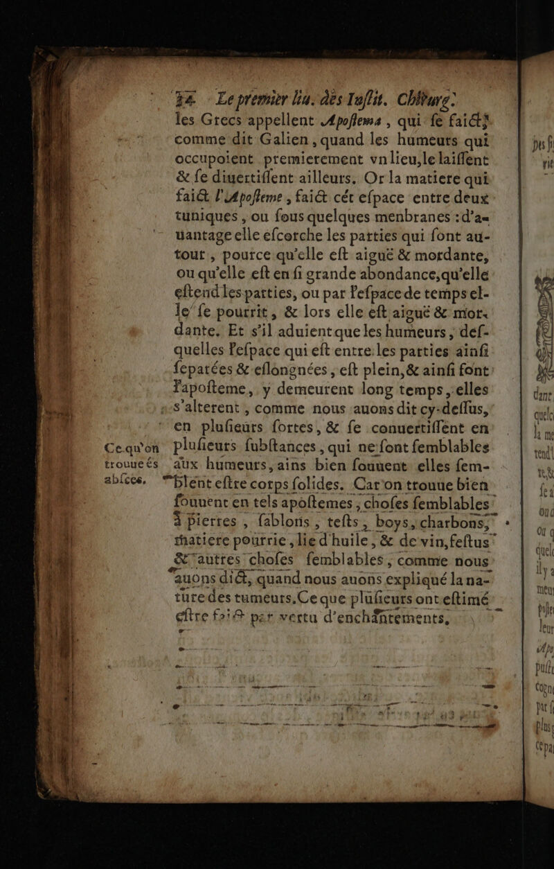 les Grecs appellent AÆpoflems , qui fe fait} comme dit Galien , quand les humeuts qui occupoient premierement vnlieu,le laiffent &amp; fe diuertiflent ailleurs. Or la matiere qui faict l'LApolleme , fai&amp; cét efpace entre deux tuniques , ou fous quelques menbranes :d’a= uantage elle efcorche les patties qui font au- tout , pource qu’elle eft aiguë &amp; mordante, ou qu'elle eft en fi grande abondance;qu'’elle eftend les parties, ou par Pefpacede tempsel- le’ fe pourrit, &amp; lors elle eft aiguë &amp; mor. dante. Et s’il aduientque les humeurs ; def- quelles Pefpace qui eft entre:les parties aïafi fepatées &amp;-eflongnées , eft plein, &amp; ainf font Fapofteme, y demeurent long temps elles s-S'alterent , comme nous auons dit cy-deflus, en plufeurs fortes, &amp; fe conuertiflent en Ce-qu'on plufeurs fubftances , qui ne: font femblables trouueés aux humeurs, ains bien fouuent elles fem- C2 +
