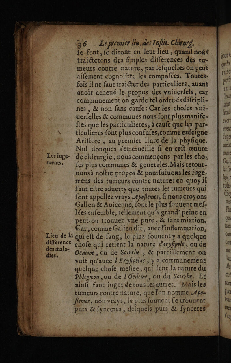 {e font, fe diront en leur lieu , quand noë$ trai@etons des fimples differences dès tu- meurs contte nature, par lefquelles on peut aifement cognoiftte les compofées. Toutes- Lieu de la difference des mala- dics.. auoit acheué le. propos des vniuerfels, cat communement on garde telordreés difcipli- nes , &amp; non fans caufe: Car les chofes vni- uerfelles &amp; communes nous font plus manife- ftes que les particulieres, à caufe queles par- ticulieres font plus confufes,comme enfeigne Ariftote , au premier liure dé la phyfque. Nul donques s'emetucille fi en ceft œuure de chirurgie, nous commençons pat les cho: fes plus communes &amp; generales.Mais retour- nonsà noftre propos &amp; poutluiuons les iuge- mens des tumeurs contre nature:en quoy il faut eftre aduerty que toutes les tumeurs qui font appellez vrays .Apofemes, fi nous croyons Galien &amp; Auicenne, font le plus fouuent mef- Îtes enfemble, tellement qu’à grand’ peine en peut-on trouuer vne pure ; &amp; fans mixtion. Car, comme Galiendit, auec inflammation, qui eft de faog, le plus fouuent y a quelque chofe qui retient la nature d’eryfpele, ou de Oedeme , ou de Scirrhe , &amp; pareillement on voit qu’auec l'Eryfipelas , y a communement quelque chole meflee, qui fent 12 nature du ainfi faut iuger detouslesautres. Mais les tumeurs contre nature, que on nomme. 4pes Îlemes, non vrays, le plus fouuent fe trouuent puts &amp; fynceres , defquels purs &amp; fynceres