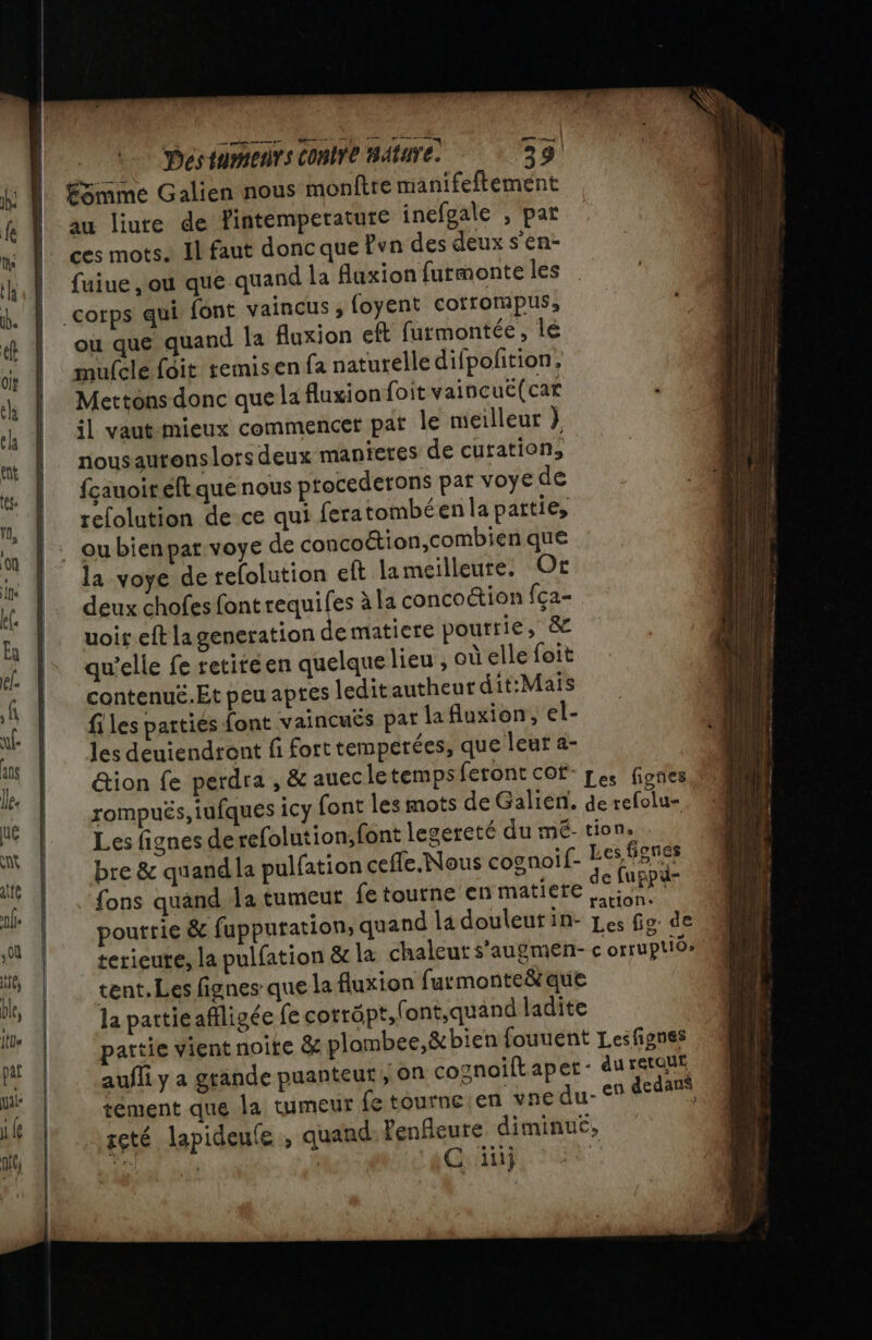 ÉSmme Galien nous monftre manifeftement au liute de Yintemperature inéfgale , par ces mots. Il faut donc que Pvn des deux s’en- fuiue ,ou que quand la faxion furmonte les files parties font vaincuës pat la fluxion, el- les deuiendront fi fort temperées, que leur a- &amp;ion fe perdra , &amp; auecletemps feront cof- Les fiories rompuës,iufques icy font les mots de Galien. de tefolu= Les fignes derefolution;font legereté du mé- tion. bre &amp; quand la pulfation cefle.Nous cognoif- Les figues {ons quand Ja tumeur fe tourne en matiere de ue # pourrie &amp; fuppuration, quand La douleut in- Les Go. de terieure, la pulfation &amp; la chaleut s’augmen- c orruptide tent. Les fignes que la fluxion furmonte&amp; que la patticaffligée fe corräpt,font,quand ladite partie vient noite &amp; plombee,&amp; bien fouuent Lesfignes aufli y a grande puanteut, on cognoiftaper- du rerqne tement que la tumeur fe tourne en vnedu- en dedans scté lapideufe , quand Penfleure diminué, Li mal | C ïiij te Les ee cn Be — EE S