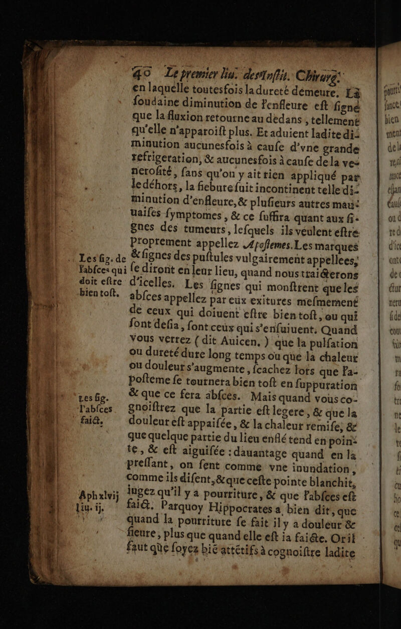 _ €n laquelle toutesfois la dureté démeure, La foudaine diminution de enfleure eft figné que la fluxion retourne au dedans , tellemené qu'elle n'apparoift plus. Et aduient ladite di: minution aucunesfois à caufe d’yne grande tefrigetation, &amp; aucunesfois À caufe dela ves ledéhots, la fieburefuit incontinent telle di- minution d’enfleure, &amp; plufieurs autres man: uaifes fymptomes , &amp; ce fuffira quant aux fi. nes des tumeurs, lefquels ils veulent eftre Proprement appellez .4poflemes.Les marques Léfr: de &amp;fignes des puftules vulgairement appellees, Yabfces qui [€ diront en leur lieu, quand nous ttaiéterons doit efre d'icelles. Les fignes qui monftfent queles bientoft. abfces appellez par eux exitures mefmernent de ceux qui doïiuent eftre bientoft ) OU qui font dela, font ceux qui s'enfuiuent, Quand Vous verrez {dit Auicen, } que la pulfation ou dureté dure long temps ou que la chaleur ou douleur s’augmente , fcachez lots que Pa- pesGg. que ce fera abfces. Mais quand vous co- l'abfces. Snoïftrez que la partie eft legere, &amp; que la faiä, douleuteftappaifée, &amp; la chaleut remife, &amp; que quelque partie du lieu enflé tend en poin: te, &amp; eft aiguifée : dauantage quand en la preflant, on fent comme vne inundation , Comme ils difent,&amp;que cefte pointe blanchit, FRAUE ingez qu’il y a pourriture, &amp; que Pabfces eft liy.i, alé. Parquoy Hippocrates a bien dit, que ', quand la pourriture fe fait 1ly a douleur &amp; : faut aùe foyez bié attétifs à cognoiftre ladite del tee sn À pan [EE elfan Gul ou d te 0 d'ice ont dec ur netu fi de co NN