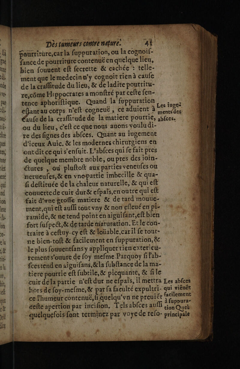 fance de pourriture contenuë en quelque lieu, bien fouuent ef fecrette &amp; cachée : telle- ment que lemedecinn'y cognoit rien à caufe de lactaflitude du lieu, &amp; de ladite poutritu- re,côme Hippocrates a monftré par celte fen- tencé aphoriftique. Quand Îa fupputation. . éffant au cotps n’eft cogneuë , ce aduient à nu HU; Éule dela craflitude de la matiere pouttie, abfces. ou du lieu, c'eft ce que nous auons voulu di- re des fignes des abfces. Quant au jugement d’iceux Auic, &amp; les modetnes chirurgiens en ontdit ce qui s'enfuit. L’abfces qui fe fait pres de quelque membre noble, ou pres des ioïn- étures , où pluftoft aux parties véneufes où nerueufes,&amp; en vnepartie imbecille &amp; qua- f deftituée de la chaleut naturelle, &amp; qui eft couuettede cuit dur&amp; efpaïs,en outre qui eft fait d'une groffe matiere &amp; de tard mouue- ment, qui eft auffi téut vny &amp; non efleué en pi- ramide,&amp; netend pointen aiguifant,eft bien fort fufpet,&amp; de tarde maturation. Etle con- traire à ceftuy-cy eft &amp; loïüable,cat il fe tout- ne bien-toft &amp; facilement en fupputation, &amp; Le plus fouuentfans y appliquer tienexterieu- rements’ouute de foy mefme.Parquoy fi Pab- fcéstend'en aiguifans,&amp;la fubftance de la ma- tiere pourrie eft fubtile,&amp; picquante, &amp; file cuir dela pattie n'eft dur neefpais, il mettta Les abfces hors de foy-mefme,&amp; par fa faculté expultri- qui viénét ce lhumeut contenue, fi quelqu'un ne preuiét cos celte apertion pat incifion. Tels abfces auff tion Quelh quelquefois font términez par voyede fefo- principale
