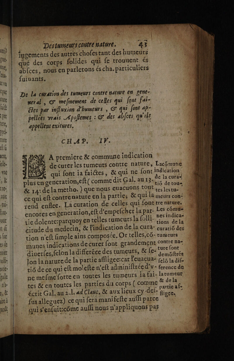 iugements des autres chofestant des humeurs qué des corps folides qui fe trouuent és ablces, nous en parletons és cha. particuliers fuiuants. De La curation des tumeurs contre nature en gene- metal, @° mefinement de celles qui font fai- &amp;es par influxion d'humeurs , © qui font ap- pellees Vrais Apoflemes : des abJces q#'ils appellent exitures, &gt; | CHAP. IF. DS À ptemiere &amp; commune indication (OZS decurer les tumeuts contre nature, Lacémune 7 qui font ia faictes, &amp; qui ne font indication var _ d: | at de la cura= plusen generation,eft( comme dit Gal.agag te &amp; 14:de la metho. } que nous euacuons OU Les lestu- ce qui eft contrenature en la parties &amp; qui la meurs con: rend enflee. La curation de celles qui font tre nature. encotes engeneration,eft d’empefcher la pat- spi bot tie dolente:parquoy en telles tumeurs la folli- ÉQURTS citude du medecin, &amp; Pindication de la Cura- curariô des tion n'eft fimple ains composée. Or telles,cô- tumeurs unes indications decurer font grandement fonne a ‘je + 2 | : ture {ont diuerles,felon la differéce des tumeurs, der arcs lon lanaturede la partie affligec:car leuaçua- fals la die tiô de ce qui eft molelte n’eft adminiftréed’v- ference de ne mefinefotteen toutes les tumeurs 1a fal- pe tes &amp; en toutes les parties du corps ( comme |: écrit Gal. au 2.l. ad Clagc. &amp; aux lieux cy-del- figde fus alleguez) ce qui fera manifefte aufli patce qui s'enfuit:côme aufli nous n'appliquons pas rm mr PRES ee - Ent to on 4. 4 e o &gt; = == = L A ei Er à = — me _ - .: Re me En 2 em UT a mg. d s: RS —— res À