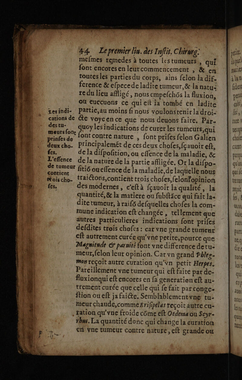 ba) #4 Lepremier lin. des Inflit. Chivura: mefmes remedes à toutes Les tumeurs , qui font encoresen leurcommencement ; &amp; en toutes les parties du corps, ains felon la dif. ference &amp; efpecede ladite tumeur,&amp; la naty: te du lieu affligé , nous empefchôs la fluxion, . OÙ Euécuons ce qui elt ja tombé en ladite tesindi- Pattié,au moins fi nous voulonstenir la droi- cations de te voyeence que nous deuons faite. Par- des en. AUS Les indications de curet les tumeurs, qui prinfe À He font contre nature , font prifes felon Galien deux cho. P'incipalemét de ces deux chofes,fçauoir eff, fes, de la difpofition, ou effence dela maladie, &amp; L'effence dela nature de la pattie afflicée, Or la difpo- neneur fiti6 ouelfence de la maladie,de laquelle nous Koischo- tralétons,contient ttois chofes,felonopinion fes, des modernes, c’eftà fçauoir la qualité, la quantité, &amp; la matiere où fubitäce qui fait la dite tumeur, à raifs defquelles chofes la com- une indication eft changée , tellement que autres patticulieres indications font prifes €ft autrement curée qu’vne petite,pource que Magnitade € paruité font vne difference de tu: meurt, felon leut opinion. Cat vn gtand Pblee. mon teçoit autre curation qu'vn petit Heypes. Pareillement vne tumeur qui eft faite pat de- fluxionqui eftencotes en fa genetationeft au- trement curée que celle qui fe fait parconge- Îtion oueft ja faite. Semblablementvne tu- Meur chaude,commeEzr;fpelas recoit autre cu- , ation qu'vne froide côme éft Ordema on Seyr- #bas. La quantité donc qui change la curation | ispatl mate lan fidete per (ul, Jr | tuté 1 | uecql ! chole cureti parqu qu'on | que LC tretur LL teçoi (es. 4 qu due fall