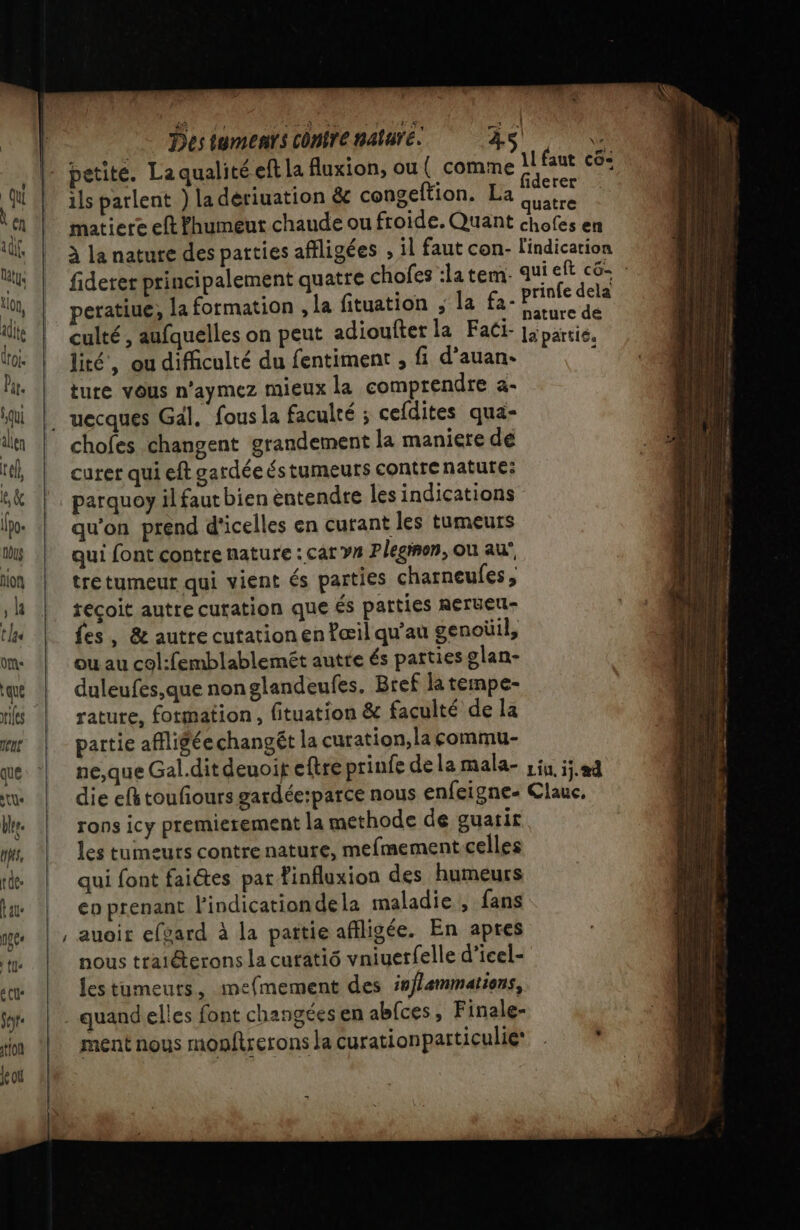 tel, le &amp; [Po tu Aion | Destumenrs contre nature. 45 petite. La qualité eft La luxion, ou ( comme ils parlent ) la dériuation &amp; congeftion. La uatre lité, ou difficulté du fentiment , fi d'auan- ture vous n’aymez mieux la comprendre a- chofes changent grandement la maniere dé curer qui eft gardée és tumeurs contre nature: parquoy il faut bien entendre Îles indications qu'on prend d'icelles en curant les tumeurs qui font contre nature : car y Plegion, ou au’, tre tumeur qui vient és parties charneufes, recoit autre curation que és parties Rerueu- fes, &amp; autre cutationen fæil qu'au genoüil, ou au col:femblablemét autte és parties glan- duleufes,que non glandeufes. Bref la tempe- rature, formation, fituation &amp; faculté de la partie affligée changét la curation,la commu- rons icy premierement la methode de guatir les tumeurs contre nature, mefmement.celles qui font faiétes par finfluxion des humeurs co prenant l'indicationdela maladie , fans , auoir efvard à la pattie afiligée. En apres nous traiéterons la cutatiô vniuerfelle d’icel- lestumeuts, mefmement des in/lemmations, . quand elles font changées en abfces , Finale- ment nous monftrerons la curationparticulie