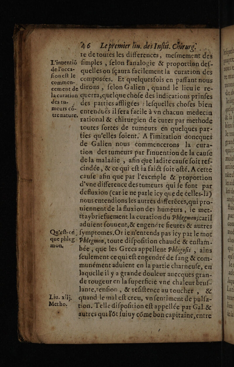 k _— L 46 LepYemier lin. des Inflit. Chérure: .. : re detourés les differences, mefmement des L'inventiô fimples , felon Panalogie &amp; proportion def- 1 nous € delta quelles on fçaura facilementla curation des 14 RAEEL IE composées. Et quelquesfois en paflantnous °° commen-. mors cement de dirons , felon Galien , quand le lieule re- lacuration querra;quelque chofe des indications ptinfes destu- . des parties affligées : lefquellés chofes bien PUS 9 entendues il fera facile à vn chacun medecin WECRATUIE k ï | ii | rational &amp; chirurgien de curer par methode toutes fortes de tumeurs en quelques pat- DE ties qu’elles foient. A imitation doncques f 4 de Galien nous Commencerons la cuta- tion destumeuts par Finuention de la caufe dela maladie , ‘afin que ladite caufe foit ref- cindée ; &amp; ce qui eft ia fai&amp; foit ofté, A cette caufe afin que par l'éxemple &amp;ptoportion d’vne difference destumeurs qui fe font par defluxion (carie ne parle icy quede éelles-1à) nous entendions les autrés differéces,qui pro- l'A uiennentde la fluxiondes humeurs , ie met. ) Ù tfaybriefuement la curation du Phlegmonicaril a aduient fouuent,&amp; engendre fieures &amp; autres cu Et Qu'eft-cé. fymptomes.Or ien’entends pas icy pat le mot pod LL que phleg. Phlegmon, toute difpofition chaudé &amp; enflam- cn “Ai mon, bée ; que les Grecs appellent Phlosofs | ains qu h.A feulement ce quieft engendré de fang &amp; com- qu b AB. munémént aduient en la partie charneufe, en ji À | 1 Riquelle il ÿ a grande douleur auccqués gran- sde 4 | de rougeur en la fuperficié vné chaleur bruf: “qu Jante,renfon, &amp; refftence autouchét , &amp; | lt Liu. xiij, quand le maleft creu, vnfentiment de pulfa- eur Mctho. tion. Telledifpofñtioneft appellée par Gal. &amp; en. autres qui Fôt fuiuy cômeboncapitaine,entre | %k AA 4