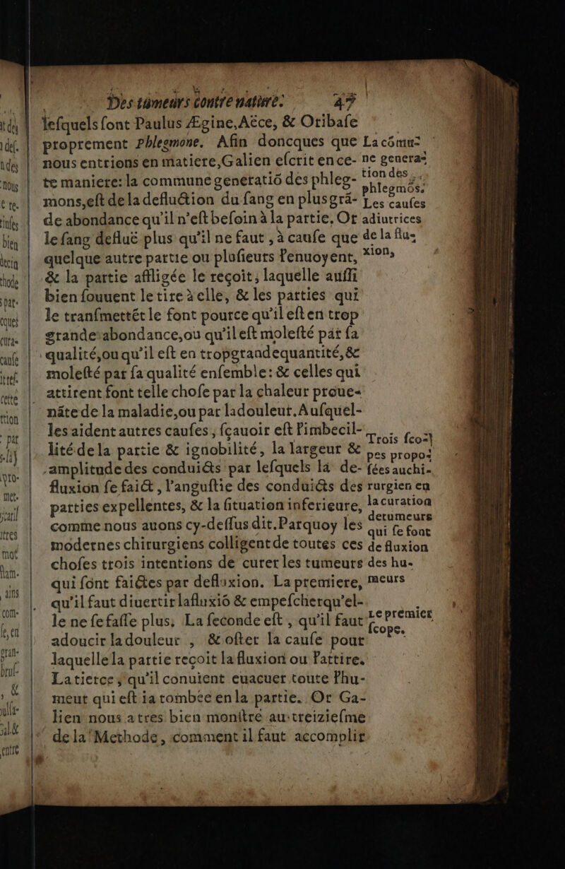 è ER EME Us ne Des témeurs Contre natire. 47. lefquels font Paulus Ægine,Aëce, &amp; Oribafe | proprement Phlegmone. Afin doncques que La cômu: ds || nous entrions en matiere, Galien efcrit ence- ne genera= 1 | te maniere: la commune genetatiô des phleg- D à ce. | mons,eft deladefluétion du fang en plusgrä- j HUE: ik | de abondance qu'il n’eft befoin à la partie, Or adiurrices bu | lefang defluë plus qu’il ne faut , à caufe que de la Au: kiy | quelque autre partie ou plafieuts Penuoyent, *°°» hd | &amp; la partie affligée le reçoit, laquelle auffi bat bien fouuent letireàelle, &amp; les parties qui que | le tranfmettét le font pource qu’ileften trop um. | grandetabondance,ou qu'ileft molefté pat fa auf | qualité,ou qu’il eft en tropgrandequantité, &amp; int | molefté par fa qualité enfemble:&amp; celles qui ce |! attirent font telle chofe par la chaleur proue- | nâte de la maladie,ou par ladouleut.Aufquel- tion , n ' ER les aident autres caufes , fçauoir eft Pimbecil-_. . | . #: Utèd Ji 6 Arr Trois fco:}  itédela partie &amp; ignobilité, la largeur &amp; pos vo “amplitude des conduiéts par lefquels là de- fées auchi- Fe fluxion fe fai&amp; , l’anguftie des conduiéts des rurgien en jf | patties expellentes, &amp; la fituation inferieure, ie, Jv . comme nous auons cy-deffus dit.Parquoy les Re tres d hi À IL ï qui fe font ss modernes chirurgiens colligent de toutes ces de fluxion TS chofes trois intentions de curer les tumeurs des hu. 5 | Quifont faites par deflixion. La premiere, meurs pe qu'il faut diuertit lafluxié &amp; empefcherqu’el- pa le ne fefafle plus, La feconde eft , qu'il faut us je adoucir ladouleur , &amp;ofter la caufe pout de ” laquelle la partie reçoit la fluxion ou Pattire. Latierce, qu'il conuient euacuer toute fhu- “ meut qui eft ia tombée enla partie. Or Ga- Ù! .  . 0 se in lien nous atres bien mionitre au:treiziefme Jah de la Methode, comment il faut accomplir