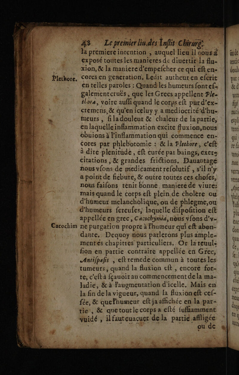 Plethore, Cacochim #48 Lepremierlin.des Taflit Chr, la premiere intention , auquel lieu ilnousà exposé toutes les manieres de diuértirla flu- xion, &amp; la maniere d’empefcher ce qui eft en- cores en generation. Ledit autheuren efcrit en telles paroles : Quand les humeurs fontef. galementcruës, que les Grecs appellent Ple- tLora, voire aufliquand le corps eit pur d’ex- cremens,&amp; qu'en iceluy y a mediocrité‘d’hu- meurs , filadouleur &amp; chaleur de la partie, en laquelle inflammation excite ffluxion,nous obuions à Finflammation qui commence en- Cores pat phlebotomie : &amp; la Pletbore, c’eft à dite plenitüde , eft curée pat baings, exers citations , &amp; grandes friétions. Dauartagé nous vfons de medicamentrefolutif , s’iln’y a point de fiebute, &amp; outre toutes ces chofes, nous faifons tenir bonne, maniere de viure: mais quand le corps eft plein de cholere ou d'hémeur melancholique, ou de phlegme,ou d’humeuts fereufes, laquelle difpofñtion eft appellée en grec, Cacochÿmia, nous vfons d’v- ne purgation propre à Fhumeur qui eft abon- dante.. Dequoy nous parlerons plus ample- mentes chapitres particuliers. Or lareuuls fion en partie contraire appellée en Grec, Antilpafis , eft remede commun à toutes les tumeurs, quand la fluxion eft , encore for- te, c'eftà fçauoir au commencement dela ma- Jadie, &amp; à Paugmentation d'icelle. Mais en la fin de la vigueur, quand [a fluxioneft cef- fée, &amp; quefhumeur eftja affichée en la pat- tie, &amp; quetoutle corps a cfté fufhamment RS ic AO mes ou qe pat