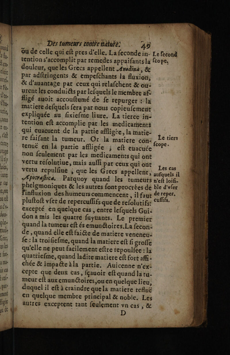 ple- euuls Grec, ses à fot- ame js € Luel- par ment fige | où de (l Des tumenrs ronlÿe Baiuÿe: A4Ÿ douleur, que les Grecs appellent Anodinà, &amp; par adftringents &amp; empefthants la fluxion, &amp; d’auantage pat ceux qui relafchent &amp; où: urent les conduiés par lefquels le membre af figé auoit accouftumé de fe répurget : la matiere defquels fera par nous copieufemenit expliquée au fixiefme liure. La tierce in- tention eft accomplie par les medicarents re faifant la tumeur. Or la matiere con: tenué en là partie affligée ; eft euacuée non feulement par les medicaments qui ont vertu réfolutiue, mais aufli par ceux qui ont «Æpocrafhica. Parquoy quand les tumeuts Le tiers Les cas excepté en quelque cas , entre lefquels Gui: don a mis les quatré fuyuants. Le premier de , quandelle eft faite de matiere veneneu: fe : la troifiefme, quand la matieie eft fi grofle qu'elle ne peut facilement eftre repoulfee : la quattiefme, quand laditematiere eft fort aff. chée &amp; impaéte Ala partie. Auicenne n’éx: cépte que deux cas, fçauoir eft quand la tu- meut eft aux emun@oires,ouen quelque lieu, duquel il eft à craindre quela matiere refluë cn quelque membre prineipal &amp; noble. Les autres exceptent tant feulement vn cas , &amp; D