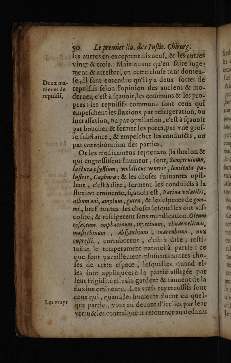 les auttesen.exceptent dixneuf, &amp; lés-autres vingt &amp; trois. Mais auant qu’en faire juge: ment &amp; arrefter, en cette chofe tant douteu- fesil faut entendre qu'ilya deux fortes de repulfifs felon Fopinion des anciens &amp; mo- dernes, c’eft à fçauoir,les communs &amp; les pro- ptesiles repulfifs communs font ceux qui empefchenties fuxions par refriperation, ou incraffation, ou par oppilation , c’elt à fçauoir gat boucher.&amp; fermer les pores,par vne grof- Le fubftance , &amp; empelcher les conduiéts , ou pat corroboration des parties. Or les medicamens reprenans la fluxion &amp; qui engrofliffent Phumeur ; font, Semperussum, Laluce pfylium, vmbilicns veneris , lenticnlaæ pa- lufiris , Capbura: &amp; les chofes fuiuantes opil- lent, c'eftà dire ; ferment les conduiéts à la fluxion eminente,fçauoireft, Farine volatiles, albnm oui, amylum ;guten , &amp; les efpeces de gor- mi, bref toutes. les chofes lefquelles ont vif- colité,; &amp; refrigerent fans mordication.Oleum dofaceum :omphaciaum ; myrtinwm, chnaemelituns, maflichinum , abfynthinm , marrabitnn , nux cupreffi. ; corroborent , c'eft:à dite; reiti- tuënt le temperament natutelà partie : ce que font pareillement plufieuts autres cho- {es de. cette efpece , lefquelles. quand el- ks font appliquéesà la pattie aflligée pat Jeur frigiditéellesla gardent &amp; {auuentde la fluxion eminente. Les vrais repercufhifs font ceux qui , quand les humeuts Aluent en quel- que partie., vont au deuantd’icelles par leur vertu&amp;les contraignent retournerardedans: PR = 2 :