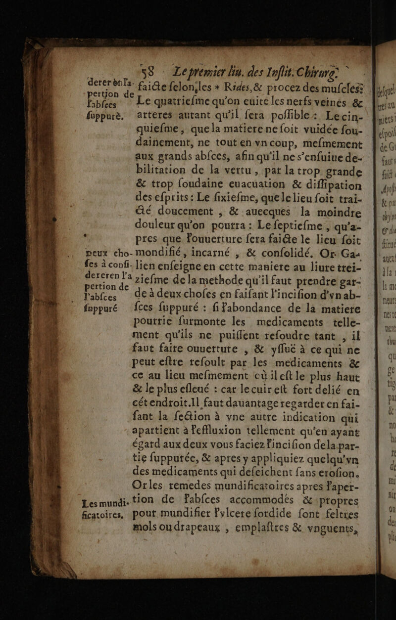 dererènla. ertjon d ; » ; Ébfres : Le quatriefme qu’on euite les nerfs veines &amp; fsppurè, atteres autant qu'il fera poflible: Lecin- quiefme, quela matiere ne foit vuidee fou- dainement, ne tout en vn coup, mefmement aux grands abfces, afin qu'il ne s’enfuiue de- bilitation de la vertu , pat la trop. grande &amp; trop foudaine euacuation &amp; diffipation des efprits : Le fixiefme, quelelieu foit trai- té, doucement , &amp; auecques la moindre douleur qu'on poutra : Le feptiefme , qu’a- pres que Pouuerture fera faiéte le lieu foit peux cho- mondifié, incarné , &amp; confolidé, Or: Ga: fes à confi. lien enfeigne en cette maniere au liute trei- dereren a ,jefme de la methode qu'il faut prendre gar- Fables de à deuxchofes en faifant l'incifion d'vnab- lablces de à deuxchofes en faifant lincifion d'vna fnppuré fces fuppuré : fifabondance de la matiere pouttie furmonte les medicaments telle- ment qu'ils ne puiflent refoudre tant , il faut faite ouuerture , &amp; yfuë à ce qui ne peut eftre refoult par les medicaments &amp; ce au lieu mefmement cüileft le plus haut &amp; le plus efleué : car lecuireit fort delié en cétendroit.Il faut dauantage recardet en fai- fant la feétion à yne autre indication qui apattient à feffluxion tellement qu’en ayant égard aux deux vous faciez fincifion dela-par- tie fupputée, &amp; apres y appliquiez quelqu'vn des medicaments qui défeichent fans erofion. Orles rémedes mundificatoires apres faper- Lesmundi-tion de Pabfces accommodés &amp; propres ficatoires, pout mundifiet ?vlcete fordide font feltres mols ou drapeaux , emplaftres &amp; vnguents, delque! tres au iets! # | faut fui |
