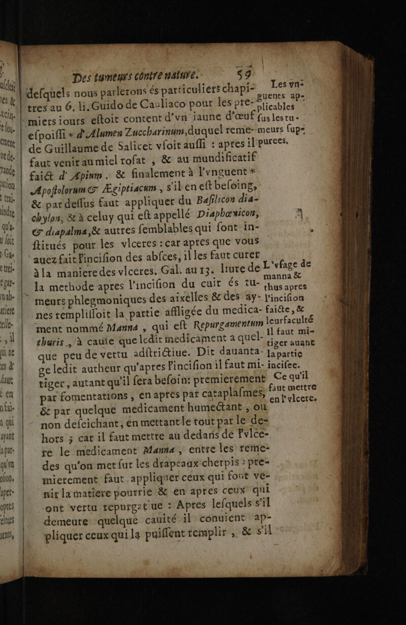 ui ne is à laut en a fai- à qui ayant a par: qu'n lions ape optes elties jénts, : Des tumeurs contre nature. s9 ; Les vn: gy ents ap-= plicables | Apoflolorum&amp; Ægiptiacum , s'ileneftbeloing, &amp; par dellus faut appliquer du Bafilicon dia- chylon, &amp; à celuy qui eft appellé Diaphœuicon, @ diapalma,&amp; autres femblables qui font in- à ftitués pour les vleetes : car aptes que vous auez fait Pincifion des abfces, il les faut curer la manieredes vlcéres. Gal. au 13. liure de L'vfage de la methode apres l'incifion du cuir és tu- LE nes remplifloit la partie affligée du medica- faiéte, &amp; ment nomrné Manna , qui eft Repurgament”m leurfaculté thuris à cauie que ledit medicament a quel- L nr ; HE ger auant que peu de vettu adftriétiue. Dit dauanta: Japartie ge ledit autheur qu'apres Pincifion il faut ml- incifee. tiger, autant qu'il fera befoin: premierement Ce qu'il pat fomentations , en apres paf cataplafmes, Frs D &amp;c par quelque medicament Hunieant son non defeichant, én mettantle tout pat le de: hots 3 car il faut mettre au dedans de Fvlce- re le medicament Mans, entre les teme- des qu'on met fur les drapeaux cherpis : pre- mietement faut. appliquer ceux qui font ve- nir la matiere pourrie &amp; en apres ceux qui ont vertu repurget ue : Apres lefquels s'il demeure quelque cauité il conuient ap- pliquer ceux qui le puiffent remplir ; &amp; s'il