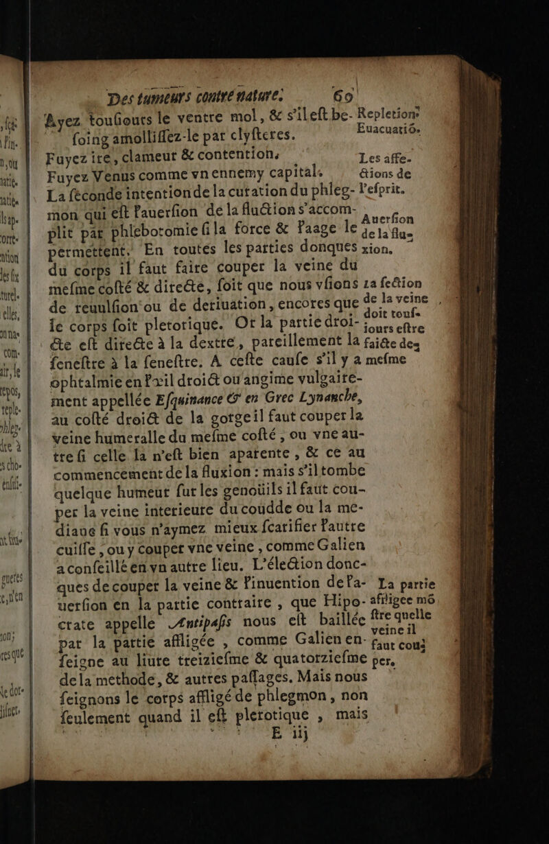 Des tumeurs contré nature. 69! Ayez touliouts le ventre mol, &amp; s’ileft be- Repletion ” foing amolliflez-le par clyfteres. Euacuatiô. Fayez ire, clameut &amp; contention: Les Fuyez Venus comme vnennemy capital. &amp;ions de La féconde intentionde la cutation du phleg- l’efprit. mon qui €lt Pauerfion de la Auion s’accom- FE plit pat phléboromiefila force &amp; Faage le PAU permettent. En toutes les parties donques xion. du corps il faut faire couper la veine du mefne cofté &amp; directe, foit que nous vlons za fe&amp;tion de regulfon'ou de deriuation, encores que de la veine , à * ; s doit toufe le corps foit pletorique. Of la partiédroi- à fire veine humeralle du mefme cofté , ou vneau- tre fi celle la n’eft bien aparente , &amp; ce au commencement de la fuxion : mais s’iltombe quelque humeut fur les genoüils il faut cou- per la veine interieure du coudde ou la me- diaue fi vous n’aymez mieux fcarifier fautre cuilfe ; ou y couper vne veine , comme Galien à confeilléenvn autre lieu. L'élection donc- ques de couper la veine &amp; Pinuention dela- La partie uerfion en la pattie contraire , que Hipo- afligee m6 crate appelle Æntipafs nous elt baillée fire quelle pat la partie afiligée , comme Galien en si feigne au liure treiziefme &amp; quatorziefme per. dela methode, &amp; autres paflages. Maisnous feignons le corps affligé de phlegmon, non feulement quand il eft plerotique , mais RS Su RO ét : UOR À Us 1 gueits | e,ntn | on; + resqué \edor: |