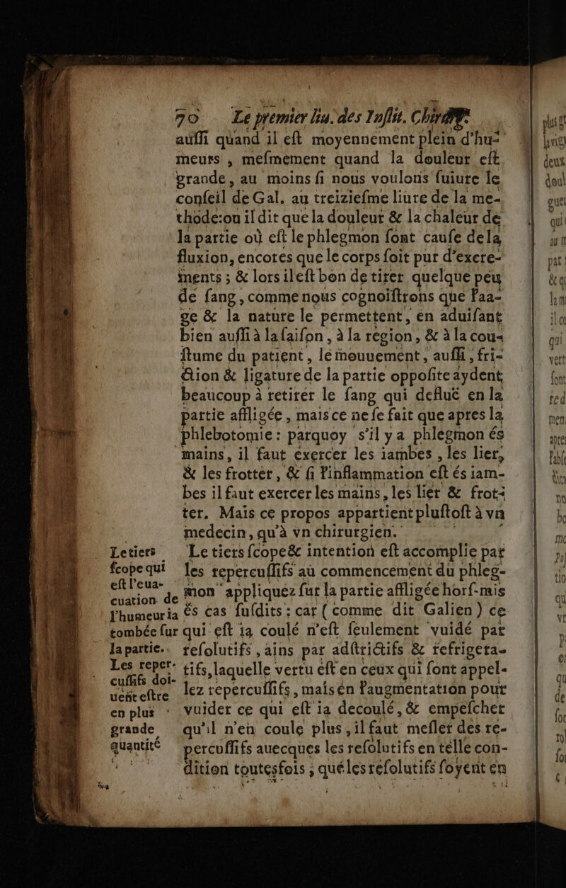 meurs , mefmement quand la douleur cit grande, au moins fi nous voulons fuiute le confeil de Gal. au treiziefme liure de la me- thode:ou il dit que la douleur &amp; la chaleur de la partie où eft le phlegmon font caufe dela fluxion, encotes que le corps foit pur d’excre- ments ; &amp; lorsileft bon detirer quelque peu de fang , comme nous cognoiftrons que Paa- ge &amp; la nature le permettent, én aduifant bien auffi à lafaifon , à [a region, &amp; à la cou« ftume du patient, le mouuement , aufh , fri- &amp;ion &amp; ligature de la partie oppofite aydent beaucoup à tetirer le fang qui deflué en le tie afiligée , mais ce ne fe fait que apres la phlebotomie : parquoy s’il ya phlegmon és mains, il faut exercer les iambes , les lier, &amp; les frotter, &amp; fi linflammation cité és iam- bes il faut exercer les mains, les lier &amp; frot: ter. Maïs ce Propos appartientpluftoft à vn medecin, qu’à vn chirurgien. Letiers Letiers cope&amp;r intention eft accomplie par nn qui les repercuflifs aù commencement du phleg- eft l’eua- œuation de MON ‘appliquez fur la partie affligée horf-mis l'humeur ia ÈS Cas fufdits : car ( comme dit *Galien) ce tombée fur qui eft 12 coulé n’eft feulement vuidé par Japattie.. refolutifs ,ains par adftriQifs &amp; tefrigeta- Lea CURE: Éifs laquelle vertu €ft en ceux qui font appel. ez repercuflifs , mais en faugmentation pout ueñt eltre enplus * Vuider ce qui eft ia decoulé , êc empefcher grande qu’il n'en coule plus, il faut mefler des re- quantité percuffifs auecques les refolntifs en telle con- dition toutes fois ; : que les Léfolutifé foÿent er en