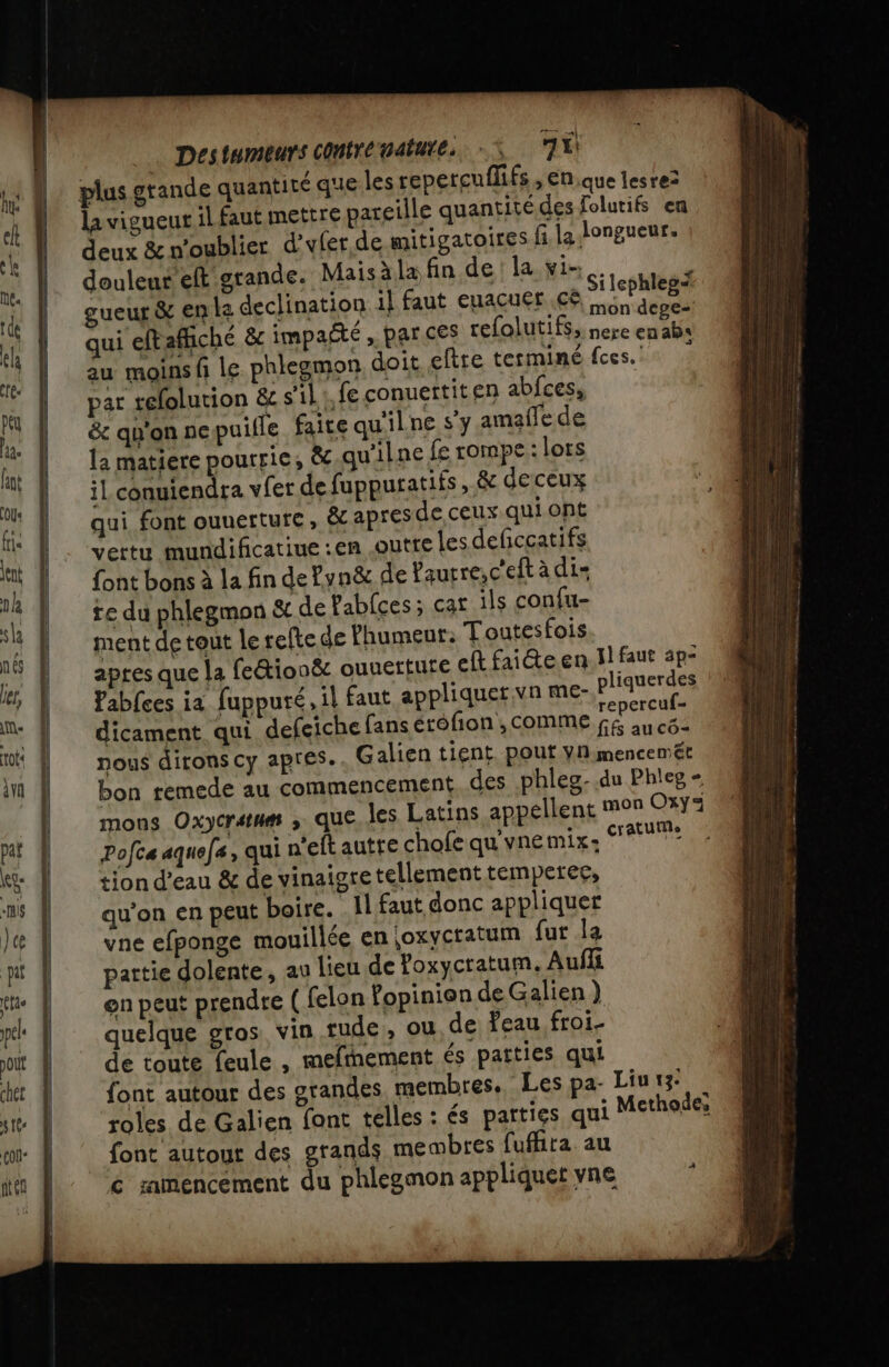 plus grande quantité que les repetcuflifs , En,que lesre2 la vigueut il faut mettre pareille quantité des folutifs en deux &amp;n'oublier d’yfer de mitigatoires fi la longueur. douleur eft grande. Maisàla fin de la vi. à gueur &amp; en le declination 1l faut euacuef cé SES RS qui eftafñché &amp; impaété , par ces refolutifs, nere nul au moins f le phleemon doit eftre terminé fees. | par refolution &amp; s'il . fe conuertiten abfces, &amp; qu'on nepuifle faite qu'ilne s’y amaffe de la matiere pourrie, &amp; qu'ilne fe rompe : lors il conuiendra vfer de fuppuratifs, &amp; deceux qui font ouuerture, &amp;c apres de ceux.qui ont vertu mundificatiue :en outre Les deficcatifs font bons à la fin de Pyn&amp; de Paurre,c'eft à di- te du phlegmon &amp; de fabfces; car ils confu- ment de tout le refte de Phumeur: Toutesfois apres que la feétionëc ouuerture eft faite en. il faut 3p- Fabfces ia fuppuré, il faut appliquer vn me- plier dicament qui defeiche fans érofion , comme Pr nous dirons cy apres. Galien tient. pout Yn:mencemét bon remede au commencement des phleg-.du Phlep - mons Oxycratnm que les Latins appellent mon Oxy3 Pofca aquefe, qui n'eftautte chofe qu'vnemix: cratute tion d’eau &amp; de vinaigre tellement temperer, qu'on en peut boire. Il faut donc appliquer vne efponge mouillée en |oxycratum fut la partie dolente, au lieu de Yoxycratum. Aufli on peut prendre ( felon fopinion de Galien ) quelque gros vin rude, ou de feau. froi- de toute feule , mefhement és patties qui font autour des grandes. membres. Les pa- Liu 13: roles de Galien font telles : és païties qui Methode; font autour des grands membres fufhita. au € ramencement du phlegmon appliquet vne