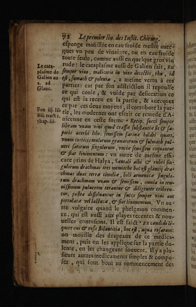 | Rs s cruhe- efponge moüillée en eau froide meflée auee: ques vn peu de vinaigre, on en eaufroide Lecata- tude: lécataplafme aufli dé Galien fait » ÊK plafme de. femper vins, malicoria in vino decofis Than, 54 Galien au - ef; fymach &amp; polenta a mefme vertu à ces 2. ad. parties: car pat fon adftri@ion il fepoulfe HO t - qui coule , &amp; vuide’par deficcation ce qui eff ia receu en là partie; &amp; auecques ce par ces deux moÿens: il corroborela pat- chap.iii. UiCEnne en cefte forme * Recip. facc femper  libram vnam vini qued craffe fubhlanria fie &amp; (0: Û Poris ‘acerbi Uibr. fensiffem farine boldei quarts Vaum Cortices malorum eranatorums © fulmach pal deri fatorum frsnlerum vncie Jemiffem coquantur C° fat linimentum : yvn autte de. mefme efh: cace prins de Halya, Sentali albi € rubri fin: £wlorum drachmas tres memitthe boc ef glanci dre: chmas duas terre cimolie ; Loli armenice fingule- 4m drachmam vnam € femiffem , omnie in ren 4:[fmum pulaerem terautur diligenter cribren - #0, pallea diffolnantur in fucco Jemper” vins ane portulace vel laë&amp;face € fiat linimentum. V'n au à tré vulgaire quand le phelomon commen. ce, qui eft auffi aux playes récentes &amp;nou- uelles contufions. A eff fai@ * gx candido li. gore oui € role flilantitia , boc Efe &gt; Aqua Yofarurs: on'moüille des drapeaux de ce médicas ment , puis on les applique fur la pañttie do- lente, en les changeant fouuent. Il y a plu- fièuts autresmedicaments fimples &amp; compo- fez , qui font, bons au commencement des wi [NE &amp;? 5 “é | SE ï (f 11 perçu: