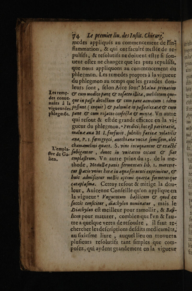 nants à | medes appliqués au commencement de lin: pulffs, &amp; refolutifs nedoiuent eftre fi fou- uent oftez ne changez que les purs tepulffs, que nous appliquons au commencement du phleémon. Les remedes propres à la vigueur du phlegmon au temps que les grandes dou- leurs font , felon Aëce font* Malua prinatirs € cum modico pane CT rofaceoillita | melilotum que- 7 que in palle decotinm &amp;@ cum pane aamotum : idem phleomôs , pare © cum rofacco confectæ &amp; mixt4. Vin autre qui refout &amp; eftde grande efficace en la vi- gueur du phlesmon. *Perdici bac ef} parietarie, enalne ana M. I. furfuris, [ubrilis farine volatilis 454, P.1, fœnigreci, anethians vncie femiffem, olei . Chamamelini quart. S.vino incoquantur € exaêté emplaflrum. Vn autre prins du13. dela me- thode, Medulle panis fermentati lib. 1, marcere- ty (paciovnins boræ in aqua fer senti exprimitur, buic admifcetur mellis optimi quarta formerurque cataplafms. Cettuy refout &amp; mitige la dou- leur, Auicenne Confeille qu’on appliqueen la vigueur Vnouentum bafilicum €’ quod ex faccis conficitnr | diachylon nominatur , mais le Diachylon eft meilleur pour ramollir, &amp; B4afÿ- licon pour matuter, combienque ?vn &amp; ?au- tre a quelque vertu derefoudre , il faut re- chercher lesdefcriptions defdits medicaméts, au fixiefme liure , auquel lieu on trouuera plufeurs relolutifs tant fimples que com- polez, qui aydent grandement enla vigueur