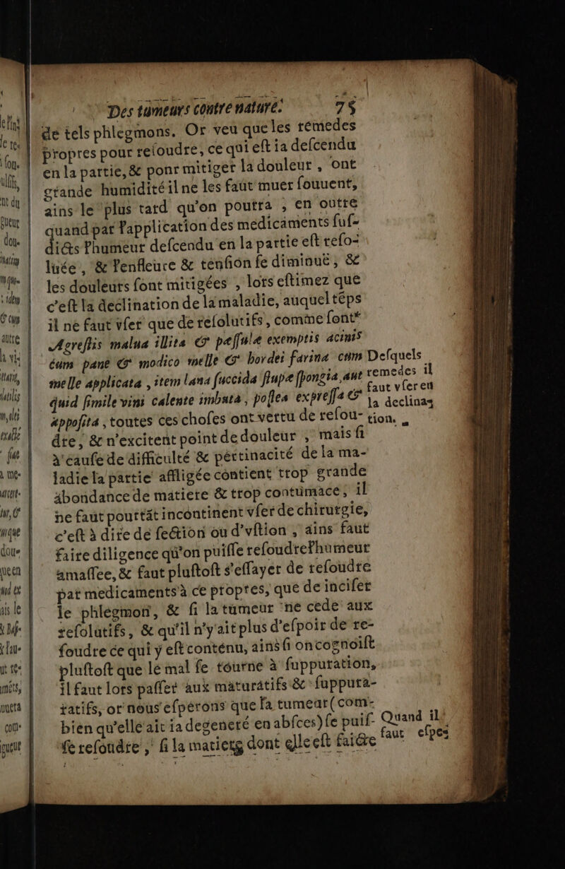 | © Des tumeurs contre mature. 7$ er de tels phlegmons. Or veu que les témedes Qt propres pour reloudre, ce qu! eft ia defcendu Ur | © la partie, &amp; ponr mitiger la douleur , ont ul gtande humidité il ne les faut muer fouuent, nu Re. le ‘plus tard qu'on poutra ; €n outre nn | qe par Fapplication des médicaments fuf- us its Phumeut defcendu en la partie eft refo- #4 | luée , &amp; Penfleure &amp; tenfon fe diminuë , &amp; ve les douleurs font mitigées ; lots eftimez que el eft la declination de lamaladie, auqueltéps ae il ne faut vfer que de relolutiés » comme font* MR Agrefiss malna ilits &amp; paffulæ exemptis acinis wi Cuir pant € modico mele G bor der farinæ coms pesée Le À me Le applicata , item Lana fuccida flupæ [fongia,ant “al es ma 1 quid fmile vins calente imbata, polles expref2@ |, aeclinas | xppofits toutes Ces chofes ont vertu de refou- tion. , F4 dre, &amp; n'excitent point de douleur , mais fi | à'eaufe de difficulté &amp; péttinacité de la ma- int | Jadiela partie affligée contient trop grande dit. | 4bondancede matiere &amp; trop contumace;, il ME | ne fautpourttät incontinent vfer de chirutgie, 1#} c'eftädire de fe&amp;ion ou d’vftion , ains faut dau | faire diligence qu'on puifle refoudrefhumeut en | #maflee, &amp; faut pluftoft s'effayer de refoudre Wt | par medicamentsà ce propres, que deincifet ik |! Te phlégmon, &amp; fi la tumeur ‘ne cede aux (lu: | foudre ce qui y eftconténu, ains fi oncognoilt | pluftoftque le mal fe tourne à fuppuration, mé, | ‘il faut lors paffet aux mäturatifs &amp; fupputa- me | jatifs, ornous'efpérons que fa tumeur(com: og | bienqu’ellé ait ja degeneté en abfces) fe puif- Quand il! put | refondie, f la matierg dont qlle ef aide faut efpes etat