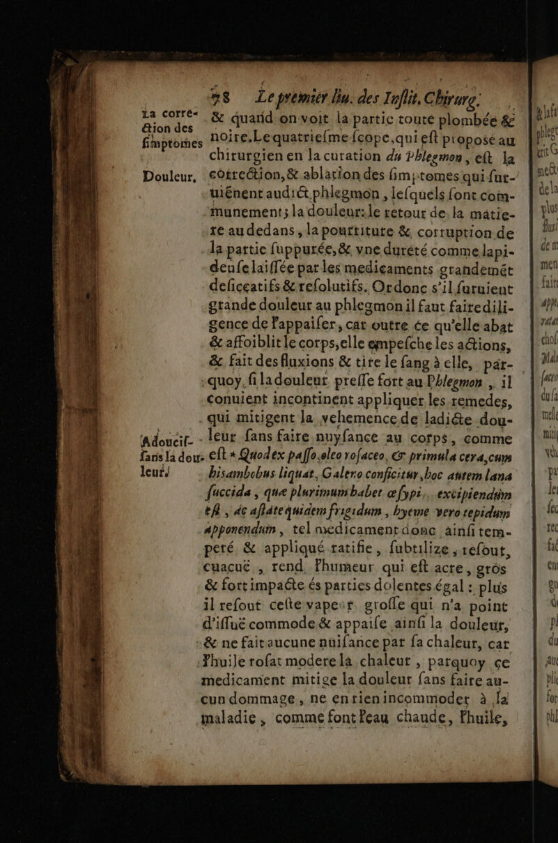 &amp; quand onvoit la partie toute plombée &amp; noire.Lequatriefmefcope,qui eft proposé au chirurgien en la curation ds Phlesmon, eft la Douleur, eOttection,&amp; ablarion des fimjtomes qui fur- uiénentaudiét.phlegmon , lefquels font con- munement; la douleur: le retour de. ka mâtie- te au dedans, la pouftiture &amp; corruption de la partie fuppurée,&amp;. vne durété comme lapi- deufelaiffée par les mediçaments grandemét deficeatifs &amp;refolutifs. Ordonc s’il furuient grande douleur au phlezmon il faut faitedili- gence de Pappaifer, cat outre ce qu’elle abat &amp; affoiblit le corps,elle empefche les aétions, &amp;. fait desfluxions &amp; tite le fang à elle, par- .quoy, fi la douleur preffe fort au Phlegmon ,. il Conuient incontinent appliquer les.remedes, qui mitigent la vehemence de ladiéte dou- a douail. : leur fans faire nuyfance au corps, comme fans la dou: Et * Quodex paffo.oleo rofaceo, €: primula cera,curs leur/ bisambobus liquat, Galero conficitur,boc anrem l'ana fuccide , que plurimunbaber œfypi,. extipiendiim th, dc aflätequidem frigidum , byeme vero tepidum apponendum , tel medicament donc ainfi tem- peré &amp; appliqué ratifie, fubtilize ; refout, cuacué rend, fhumeur qui eft acre, gros &amp; fortimpaéte és parties dolentes égal : plus il refout celte vapeir grofle qui n'a point d’iffuë commode &amp; appaife ainfi la douleur, :&amp; ne faitaucune auifance pat fa chaleur, car huile rofat moderela chaleut , patquoy çe medicament mitige la douleur fans faire au- cun dommage, ne entienincommoder à fa maladie, comme font Peau chaude, Fhuile, La Corre« &amp;ion des fimptomes