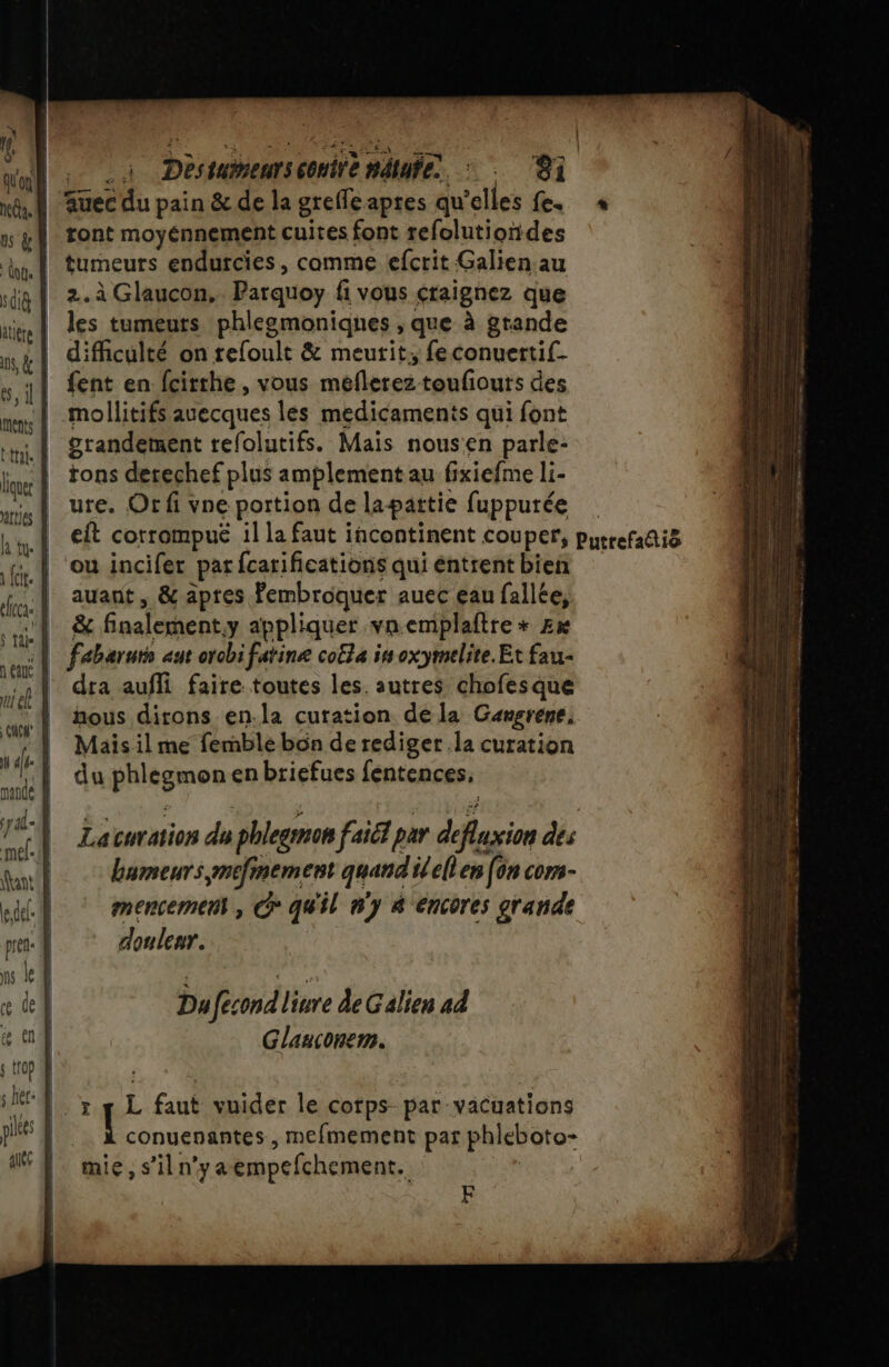 Here Dès eus conirè APE. W:. ®i auec du pain &amp; de la grefle apres qu elles Le. tont moyénnement cuites font refolutiondes | tumeurs endurcies, comme efcrit Galien au 2. à Glaucon,. Parquoy fi vous craignez que les tumeurs phlegmoniqnes , que à grande difficulté on refoult &amp; meutit, feconuertif- | fent en fcirrhe, vous meflerez toufiouts des | mollitifs auecques les medicaments qui font grandement refolutifs. Mais nousen parle- rons derechef plus amplement au fi xiefme li- ure. Or fi vne portion de lapattie fuppurée eft corrompué il la faut incontinent couper, purrefañi8 ou incifer par {carifications qui éntrent bien auant , &amp; aptes Fembroquer auec eau fallée, | &amp; finalement. y appliquer vnemplaftre * £x : | fabaruts aut orobi farine coëla in oxymelite.Et fau- dra aufli faire toutes les. autres chofesque nous dirons en.la curation de la Gangrene, Mais il me femble bôn de rediger la curation du PHisgmos en briefues fentences, Loc: DS ge DR sernomes mu 2 ee nee nie pes Lacuration du phlegmon faiél par defxion dés bumeurs,mefnement quand ilellen [on cors- mencemen , G° qu'il ny 4 éncores grande doulenr. a a DEN ses 2 es PS metier mer men Du Ifecondl iure deG alien ad Glanconem. F