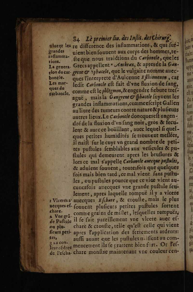 diuent les re difference des inflammations, &amp; qui fufi grandes ‘ yjentbien fouuent aux corps des hommes, re- 1nflamma- tions. tion ducar. grene @ Sphacele, que le vulgaire norme auec- bonéle. ues Pinterprete d’Auicenne Effbiomenon , cat Dr ledit Carboncle eft fait d’vne fluxion de fang, SA oncle, comme eft le phlegmon,&amp; engendre fiebure tre[- W ague, maisla Gangrené © fphacele fuyuent les grandes inflammations,commeefcript Galien au liure dés tumeurs contre nature&amp;plufeuts autres lieux.Le Carboncle doncqueseft engen - dré dela fluxion d’vn fang noir, gros &amp; fecu- lent &amp; auec ce boüillant , auec lequel fi quel- ques petites humidités fe trouuent mefkes, il naift far le cuyr vn grand nombre de peti- tés puftules femblables aux veficules &amp; pu- ftules qui demeurent apres les bruflures &amp; lors ce mal s'appelle Carboncle auecque péfinles, &amp; aduient fouuent , toutesfois que quelques . fois mais bien tard , ce mal vient. fans puftu- les , ou puftules pource que ce vice vient au- cunesfois auecques vne grande puftule feu- Jement , apres laquelle rompuë ily a vlcere s Vicerésa® auecques Efchare, &amp; crouîte, mais le plus uécques ef- fouuenñt plufeu:s petites puftules fortent ar =, comme grains de millet, lefquelles rompuës, Le Dufbile il fe fait pateillement vne vlcere auec ef- ouplu chare &amp; ctoufte, telle qu'eft celle qui vient fieurs peti- apres Papplication des fertements ardents: st a. aufli auant que les puftules naiffent au com- dr ceacee mencement ils fe grattent bien fort. Or Tef- de l'efcha charte monfire maintenant vne coulent cen-