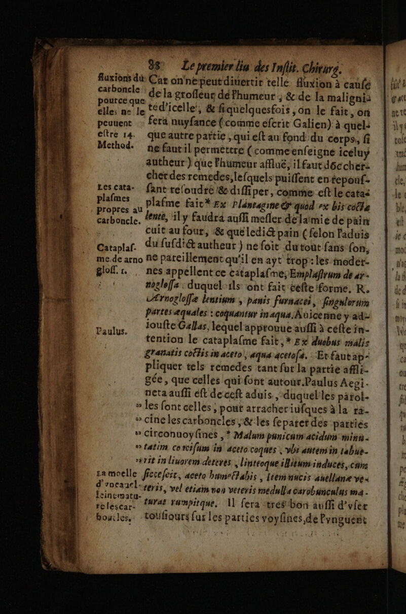 &amp; 88 Lepremierlia des Inflit. Chiture. fuxions di Car on'nepeutdiuertir telle. Auxion à caufé Ke era de la grofléuc dé Phumeur ; &amp;.de la maligni: Piles ne le téd’icelle, &amp; fiquelquesfois , on le fait, on peuuent … fera nuyfance (comme efcrit Galien) à quel: eltre 14 queautrepartie, qui elt au fond du corps, fi Method. ne fantil perméttre (comme enfeigne icéluy autheur-) que Fhumeur affluë, ilfautdôc cher: cher des remedes,lelquels puifent en tepouf. Lescata- fant refoudté &amp;diffiper, comme eff le catas plafmes plafme faic* x Pléntagine &amp; quad ex bis cola 2 pt lent, ily Faudrd auffi mefler délaimie de pain En cuit au fout, :&amp; queledi@ pain ( felon Paduis Cataplaf. du fufdiét autheur ) ne foit dutout fans (on, me,de arno N€ pareillement qu'il en ayt trop: les modet- Slofl. sr nes appellent ce cataplafnes Emplafirums de as : * moglofa: duquel-ils: ont fait celte formé, R. Ærnogloffe lentium , penis fursacei, : Fngnleruim Partes æquales : couantur in ana Aüicenne y ad- Paulus, UfteGsllas, lequel apptouue aufli à cefte in téntion le cataplafme fait,» Ex duebus rsalis g'ahatis COÉÉS in aceto |, aqua acetofs. Etfautap- pliquer tels remedes tant fut la partie affli- gée, que celles qui font autour Paulus Aepi- neta aufli eft de ceft aduis ,-duquel'les patol- » les font celles ; pout arracheriufques àla ra- + cine lescarboncles ,&amp;:les feparet des patties » circonuoyfines ,* Maluns PaniCun'acidum minis # £atim Cotci{urs in açeto coques | vb atitensin 1abue. x11t 1n liuorem dereres, linteoque situ induces, cnrs sa moelle fccefeic, aceto bunrEhabis | lemnucis anellane ve. d'yneanel. ter3s, vel etiain non vereris medulla éarobuncalus ina . FRE taraë Yampitque, 1] fera :trébon au fi d’vfer boucles. -toufiours fus les parties voyfnes de Pvnguert