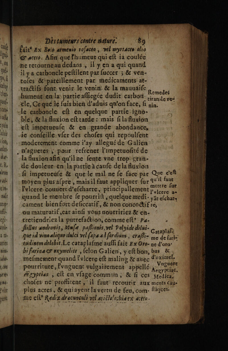 calé | leu Î Of quels ps Gely Chéts (f | (| | Déstumenrs contre nature. 89 faitt Ex Bolo aïmenio rofacta , vel myrtaceo olio | N |  | | [ir fon, odet. dut. V R, Mer y ad- ein. Utap” it. ei: tote a td. tties Win. ul. f, CAN né YÉ&lt; ILE Volet uses | ne rerournéau dedans , il y en a qui quand il ya carboncle peftilent par fuccer ; &amp; ven- tofes &amp;'patéillement par. medicaments at- tra@ifs: font. venir le venin: &amp; la mauuaife RME ; , Remedes humeuthen.la particafliegée dudit carbon ie ve: cle, Cequé ie fuis bien d’aduis qn'on face, fi sin. &lt; le carboncle eft én quelque partie igno. ble, &amp;la fluxion eft tarde : mais fi la fuxion eft impetueule &amp; en grande abondance, je confeille-vfer des chofes qui repoulfent modetemetit comme l’ay allegué de Gälien la Auxionafin qu'ilne fente vne trop gran- de douleur:en:la partie à caufe de la fluxion fi impetueufe &amp; quele mal ne fe face par Que ceft moyen plus:afpre ; mais il faut appliquer fur 14! ce Pvlcere. couuert d'eféharre, principallement ep it quaud le membre fe pourriit ;' quelque medi. yät efchats ‘cament biénfort deficcatif, &amp; non conco@ifre, ou maturatif,car ainf vous nouttririez &amp; en- tretiendriez la putrefa@ion, commeefl* ps. À . fillas andronis, Mufe paffionis,vel Polyide dilui- c FIRE RUE En . Gatablalà que id vinealiquo dulci vel f2pa 24 fordium , craffi= Le de Éaris tudinem delebit:Le cataplafme auf fait Ex Oro- ne d’oro: bi farina&amp;r oxymelite , {elon Galien, yeftbon, bus &amp;, mefmement-quand Fvlcere éft maling &amp; auec d'oximele pourriture, lvnguent vulgairement appellé RS LA Ægyptias , elt en vfage commun ; &amp; fi ces RCA : chofes: ne profitent , ‘il faut: recourir aux ments caus plus acres, &amp; quiayent la vertu de feu, com. fliques: me efl* Radix dracunçnli vel aritlo/ochiaex aceto.