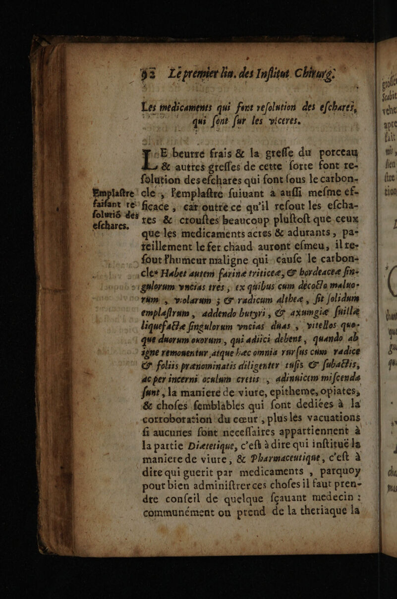 ÿs Le premier lie, des Inflitut. Chiturg: ” Les médicaments qui font vefolution des efchares, | vehe à 10 fent Jur les viceres. ant Me 1 | fait | rc frais &amp; la grefle du porceau | wi. Lu &amp; autres grefles de cette forte fontre: | lei folution desefchares qui fontfous lecarbon. | (tre Emplaître: cle, Pemplaftre fuiuant a aufli mefmecf- | tin ess re ficace , car:outréce qu'il refoutles efcha- | olutiS des , # © f efchares, ‘€ &amp; crouftes beaucoup pluftoftque ceux |, que les medicaments actes &amp; adurants, pa: teillement le fer chaud auront efmeu, ilre- foutFhureur maligne qui caufe le carbon: | cles Habet anteni farine triticeæ &amp; bordeacea fin: || sigmlerum:vncias très; ex quibus cuns décoëla malue- | ( rèm vrolaran ; G'radicum althee , fit folidurs emplefirum ; addendo buryri, G axmmgiæ faille | ju liquefaëte fingulorum vneias das, ‘vitellos que- que duorumoxoruns, qui adiici debent, quando ab | F ipne remonentur atque bec omnia rur(us ciw radice | gr Cr foliis prænominatis diligenter fs © fubaëtis, | 4 acper incerns ocnlum cretis , adinnicem mifceude funt , la maniere de viute, epitheme,opiates, | &amp; chofes femblables qui font dedices à la | : cotroboration du cœut ,pluslés vacuations | fi aucunes font neceflaires appartiennent à | la paitie Dieterique, c'ehèdirequiinftituéls | maniere de viure,; &amp; Pharmaceutique, C'eft à | dire qui guetit par medicaments , parquoy | 4 pout bien adminiftrerces chofes il faut pren- dte confeïl de quelque fçauant medecin : communément on prend de la theriaque la