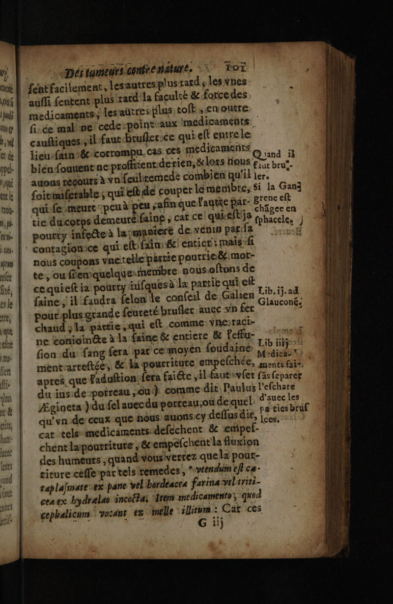 nes [Pol qrtil epérineiiemtienéure Tor auffi fentent plus tard la faculté &amp; forcedes fi: ce mal pe ‘cede-point-aux medicaments cauftiquessil fautbrufler:ce qui eft entrele lieu-fain 6€ corrompu. CAS. ces médicaments biénfouuent ae profient: derien,&amp;lors nous F8 D auons régours à ynifeutiremede combien qu'il ler, E foitmiferable qui efbide couper lémembre, Si la Gans qui fe meurt peu à eu afin que lautie pat- es eft tie ducotps demeurélfaing ; cat ce quieitÿa ve Pe | pourty infeête à laymantere de venin par:fa di 4 ie # + * + nous coupons vnetelle partie pourrie&amp;f mot- te, où fiemquelque membre nous.oftons de cequieft ia pourty nifques à le partie qui ef faine, il faudra felon Le confeil de Galien pout-plus grande féureté brufler auec vn fer chaud 3 la partie, qui eft .comme Yneraci- ne tonioinéte à la faine &amp; entiere 8 Peu ‘100 fion du fang fera par cermoyen fudaine Li MP mentrarreftée,. &amp; la pourritgre empelchée, pe aptes, Que Faduftion fera faiéte il fautivfer f fs feparer du inside -potreau ,ôui) comme dit Paulus l'efchare Ægineta ) du fel auecdu porreau,ou dequel: d’auec les qu'yn de ceux que nous auons cy deffasdie, x à cat tels medicamentsidefechent &amp;c emipel- 4 chent lapoutritute , &amp;c empefchent la fluxion des humeurs , quand vousivertez que la pout- titure cèffe par tels remedes, vrendum ef ca- saplafmare ex pare vel bordeaces farine veliriti- cenex kydrelao incoftai “Item medicamento, quod cephalicum vacant ex melle ilitum : Cat ces G iij Lib. ij.ad Glauconé: