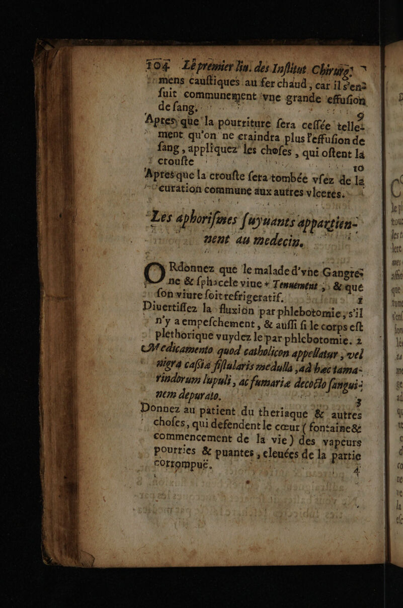 104 Lépremier Hu) des Infitnt Chirutss © ::mens Cauftiques au fer chaud ; car il S'en fuit communément vne grande ‘efufon defangur 7 | Figtur Lai Fig Apres que la poutritute fera celle telle: .. Mént qu'on ne ctaindta plus fefufion de fang , appliquez les chofes | qui oftent la Apresque la croufte fera tombée vféz de 12 /Véuratioh commune aux autres vicetes. “Les aphorifmes Jauanes appartien- ice 4608 au medecin, O Rdonnez que le malade d'yhe Gangres ne &amp; {phacele viue + Tenuément ; ; &amp;iqué fonwiurefoitrefriseratif. (5! 1æ Divertiflez la fluxion pat phlebotomieys’il * n’y aempefchement , &amp; auffi fi Je corps eft -' pléthorique vuydez le Par phlebotomie. z CMcdicamento quod catholicon appelatur ; vel #64 café fiflalaris medulls ad bise lama: Yinabrum lupuli, àc fumaris decoëto faneui: 21cm depuräto, EE Donnez au patient du theriaqué &amp; autre ‘ Chofes, qui defendent le cœur { fontaine&amp; commencement de la vie) des vapeurs Poutties &amp; puantes , cleuées de la partie COrtompue. À: 4 ë, “ Lo: