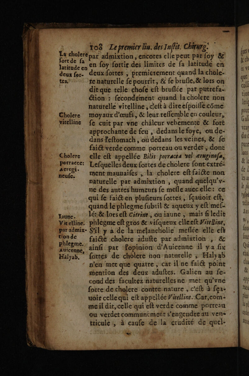 | to8 Lepremier ln. des Iaffit. Chirure! La cholere 5 admixtion, encores elle peut par foy 8 f td e . ° . A M Co en foy fortir des limites de fa latitude en tes | tenaturelle fe pourrit, &amp; fe brufle, &amp; lots on | ditque telle chofe eft bruflée par putrefa- étion : fecondément quand la cholete non naturelle vitelline , c'eit à direefpoitlécôme Cholere moyaux d'œufs, &amp; leur relfemble en couleur, pitelline fe cuit par vne chaleur vehemente &amp; fort apptochante de feu , dedansle foye, ‘ou de- dans feftomach , où dedans les veines, &amp; fe fai@ verde comme porreau ou verdet ; dont Cholere elle eft appellée Bilis porracea vel æruginefe, is Lefquelles deuxfortes de cholere font extré- neufs Mentmaunaifes , la cholere eftfaiéte non .. ‘ … sâturelle pat admixtion ; quand qüelqu'v- ne des auttes humeuts fe mefle auecelle: ce qui fe fai@en plufieurs fottes , fçauoir eft, quand le phlegme fubtil &amp; aqueux y eft'mef- une. lé&amp;lorselt cirrine,, ouiaune , mais fi ledit Vieelline. phlègme eft gros &amp; vifqueux elleeft Wirelline, par admix- S'il y à de lamélancholie meflée telle ef à tra É fai@é cholete adufte par admittion , &amp; DES ainfi pat fopinion d’Auicenne il ya fix Halyab, : fortés de cholere non’naturelle ; Halÿab n'en met que quatre , car il ne fait point mention des deux aduftes. Galien au fe- cond des facultéz naturelles ne met qu’vne fotte decholere contre:nature , c’eft à fça- uoir celle qui eft appellée Virelline. Car,com- meil dit,celle qui eft verde comme porreau tticule:, à caufe della crudité de quel- boss