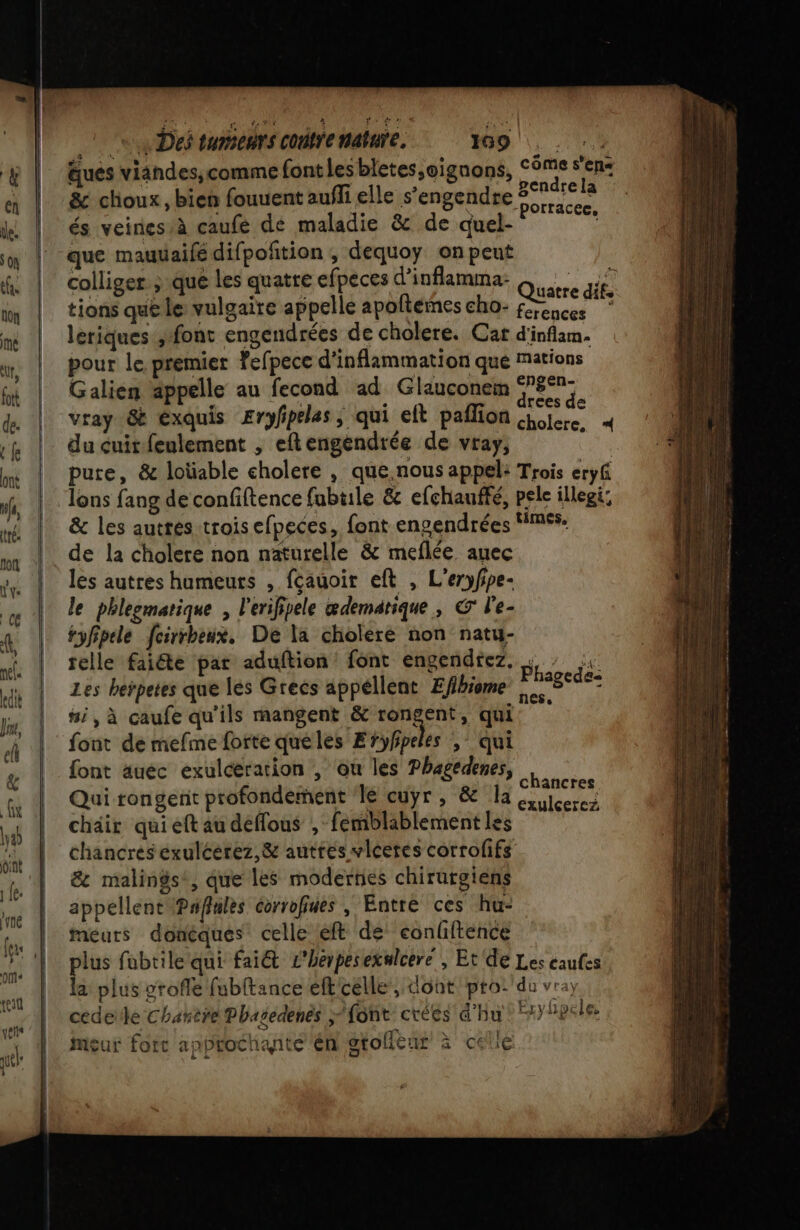 ee Des tumeurs COnYe nature. 1609. äués viandes,comme font lesbletes,oignons, Côme sens &amp; choux, bien fouuent aufli elle s’engendre 274: u LE ta F porracee, és veines,à caufe de maladie &amp; de quel- que mauüaifédifpoñtion ; dequoy on peut colliger &gt; que les quatre efpeces d’inflamma- es dé tions que le vulgaire appelle apoftémes cho- Es AE * leriques ; font engendrées de cholere. Cat d'inflam. pour le premier fefpece d'inflammation que Mations Galien appelle au fecond ad Glauconem eo vray 8 exquis Erphpeles, qui eft pañlion Pt 4 du cuit-feulement , eftengendrée de vray, É pure, &amp; loüable cholere , que.nous appel: Trois eryf Jons fang de confiftence fubtile &amp; efchauffé, pele illegi: &amp; les autres-trois efpeces, font engendrées FMSS. de la cholere non naturelle &amp; meflée auec les autres humeurs , fcauoir eft , L'eryfpe- le phleemarique , l'erifipele ædematique, € l'e- tyfipele fcirrbeux. De la choleré non natu- telle faiéte par aduftion font engendtez. pe Les herpetes que les Grecs appellent Efihiome donne #i, à caufe qu'ils mangent &amp; RÉgEn qui font de mefme forte queles Eyfipeles , qui font äuec exulceration , ou les Phagedenes, 4 | chancres Qui rongerit profondement ‘le cuyr, &amp; Ja iccrez chair qui eft au déffous , femblablement les chancres exulcerez,&amp; autres vlceres corrofifs &amp; malings, que les modernes chirurgiens appellent Pwfules corrofiues , Entre ces hu- meurs donéques celle eft de eonhftence plus fobtile qui fai&amp; L'herpesexnlcere , Et de Les caufes la: plus grofle fubftance eft célle,;:dont/pro:'du vra) cedeile Chanere Phasedenés font crées d'hu 7) hpeles Meur fott approchante 'én gtollèur à celle