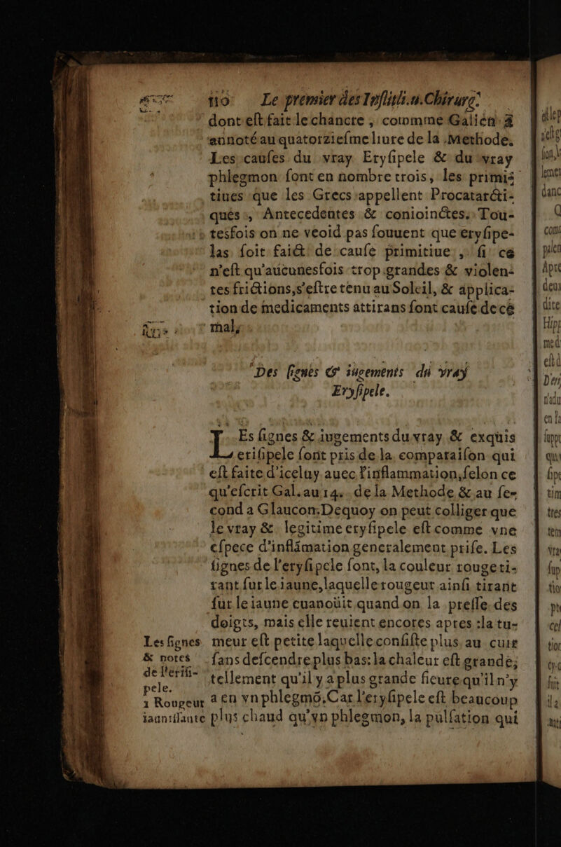 ARTE « RE 4 PQ | Lx - à no LepremidesInfiithi.n.Chérure donteltfait lechancre , comme Galién: 4 ‘annotéau quatorziefme liure de la Methode. Lesrcaufes du vray Eryfpele &amp; du wray phlezmon font en nombre trois, les primis qués:, Antecedentes &amp; conioinétes:: Tou- Les fignes &amp; notes de l'erifi- pele. 1 Roupeur las: foit faiét! de caufe primitiue:,\ fi! cé n’eft qu'aucunesfois tropigrandes &amp; violen: tes fritions,s’'eftretenu auSoleil, &amp; applica- tion de medicaments attirans font caufe decé Des lignes G' iucements dhi ray Eryfipele. Es fignes &amp; iugements duvray. &amp; exquis 4 erifipele font pris de la. comparaifon qui eft faite d'iceluy auec Pinflammation;felon ce qu'efcrit Gal.au 14. dela Methode &amp; au fe- cond a Gaucon-Dequoy on peut colliger que le vray &amp; legitime eryfipele eftcomme vne cfpece d'inflimation generalement prife. Les tignes de l'eryfipele font, la couleur rougeti- tant fur le iaune,laquellerougeut ainf tirant fur le jaune cuanoüit quand on la prefle.des doigts, mais elle reuient encores apres :la tu- meur eft petite laquelleconffte plus au cuir fans defcendreplus bas: la chaleur eft grande; tellement qu'il ya plus grande fieurequ'iln’y a en vnphlegmü.Car l'erylpele eft beaucoup